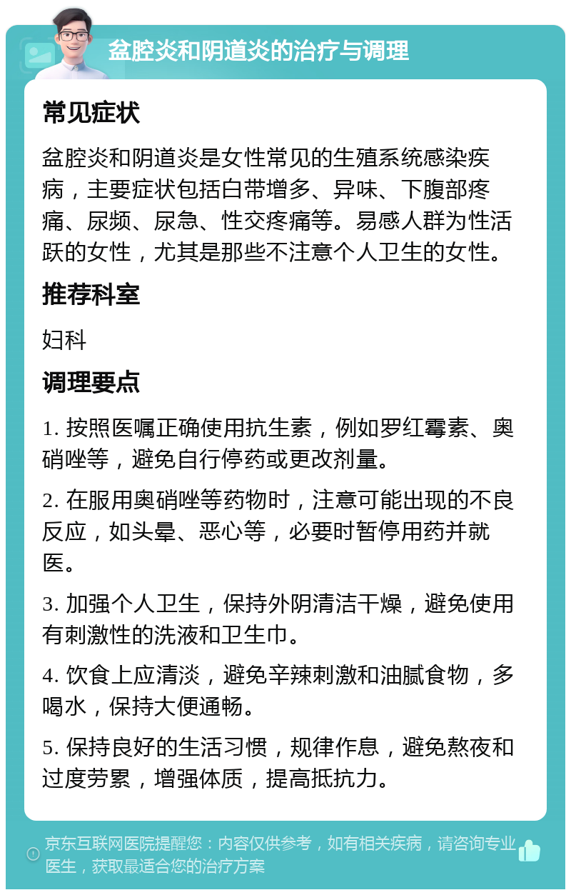 盆腔炎和阴道炎的治疗与调理 常见症状 盆腔炎和阴道炎是女性常见的生殖系统感染疾病，主要症状包括白带增多、异味、下腹部疼痛、尿频、尿急、性交疼痛等。易感人群为性活跃的女性，尤其是那些不注意个人卫生的女性。 推荐科室 妇科 调理要点 1. 按照医嘱正确使用抗生素，例如罗红霉素、奥硝唑等，避免自行停药或更改剂量。 2. 在服用奥硝唑等药物时，注意可能出现的不良反应，如头晕、恶心等，必要时暂停用药并就医。 3. 加强个人卫生，保持外阴清洁干燥，避免使用有刺激性的洗液和卫生巾。 4. 饮食上应清淡，避免辛辣刺激和油腻食物，多喝水，保持大便通畅。 5. 保持良好的生活习惯，规律作息，避免熬夜和过度劳累，增强体质，提高抵抗力。