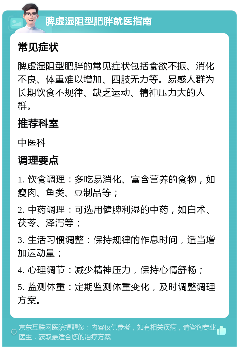 脾虚湿阻型肥胖就医指南 常见症状 脾虚湿阻型肥胖的常见症状包括食欲不振、消化不良、体重难以增加、四肢无力等。易感人群为长期饮食不规律、缺乏运动、精神压力大的人群。 推荐科室 中医科 调理要点 1. 饮食调理：多吃易消化、富含营养的食物，如瘦肉、鱼类、豆制品等； 2. 中药调理：可选用健脾利湿的中药，如白术、茯苓、泽泻等； 3. 生活习惯调整：保持规律的作息时间，适当增加运动量； 4. 心理调节：减少精神压力，保持心情舒畅； 5. 监测体重：定期监测体重变化，及时调整调理方案。