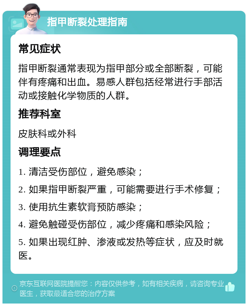 指甲断裂处理指南 常见症状 指甲断裂通常表现为指甲部分或全部断裂，可能伴有疼痛和出血。易感人群包括经常进行手部活动或接触化学物质的人群。 推荐科室 皮肤科或外科 调理要点 1. 清洁受伤部位，避免感染； 2. 如果指甲断裂严重，可能需要进行手术修复； 3. 使用抗生素软膏预防感染； 4. 避免触碰受伤部位，减少疼痛和感染风险； 5. 如果出现红肿、渗液或发热等症状，应及时就医。