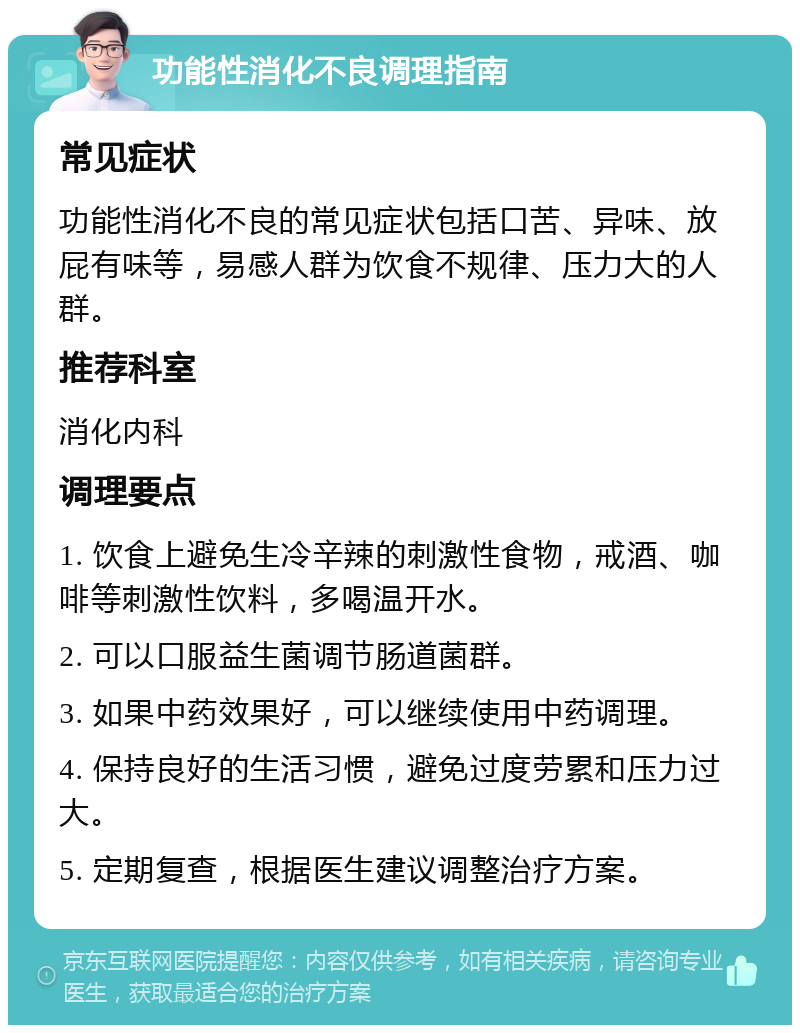 功能性消化不良调理指南 常见症状 功能性消化不良的常见症状包括口苦、异味、放屁有味等，易感人群为饮食不规律、压力大的人群。 推荐科室 消化内科 调理要点 1. 饮食上避免生冷辛辣的刺激性食物，戒酒、咖啡等刺激性饮料，多喝温开水。 2. 可以口服益生菌调节肠道菌群。 3. 如果中药效果好，可以继续使用中药调理。 4. 保持良好的生活习惯，避免过度劳累和压力过大。 5. 定期复查，根据医生建议调整治疗方案。