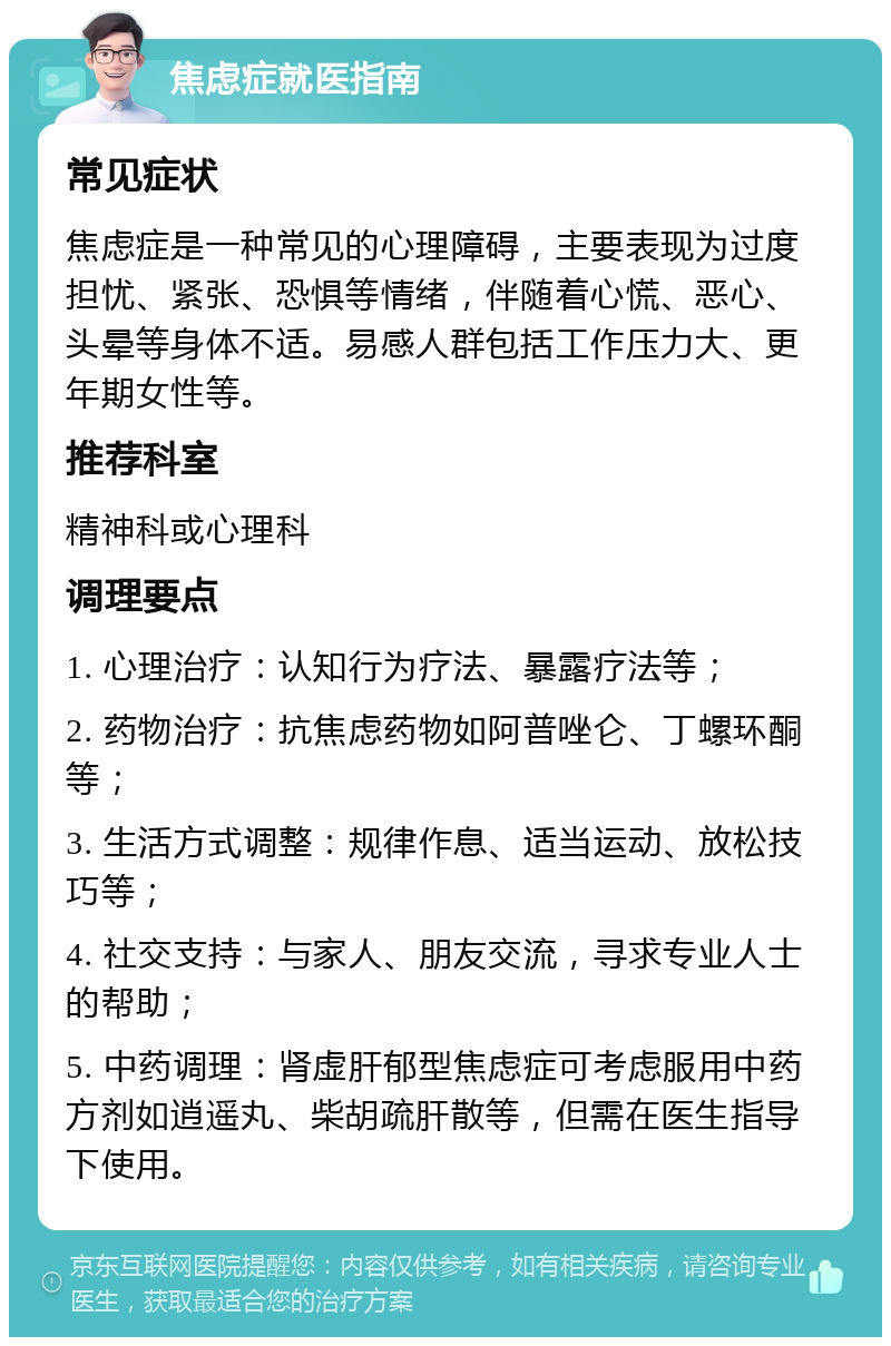 焦虑症就医指南 常见症状 焦虑症是一种常见的心理障碍，主要表现为过度担忧、紧张、恐惧等情绪，伴随着心慌、恶心、头晕等身体不适。易感人群包括工作压力大、更年期女性等。 推荐科室 精神科或心理科 调理要点 1. 心理治疗：认知行为疗法、暴露疗法等； 2. 药物治疗：抗焦虑药物如阿普唑仑、丁螺环酮等； 3. 生活方式调整：规律作息、适当运动、放松技巧等； 4. 社交支持：与家人、朋友交流，寻求专业人士的帮助； 5. 中药调理：肾虚肝郁型焦虑症可考虑服用中药方剂如逍遥丸、柴胡疏肝散等，但需在医生指导下使用。