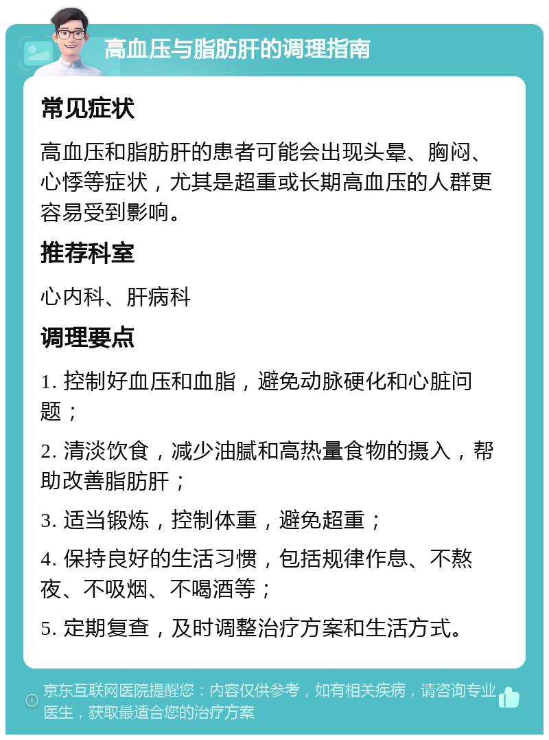 高血压与脂肪肝的调理指南 常见症状 高血压和脂肪肝的患者可能会出现头晕、胸闷、心悸等症状，尤其是超重或长期高血压的人群更容易受到影响。 推荐科室 心内科、肝病科 调理要点 1. 控制好血压和血脂，避免动脉硬化和心脏问题； 2. 清淡饮食，减少油腻和高热量食物的摄入，帮助改善脂肪肝； 3. 适当锻炼，控制体重，避免超重； 4. 保持良好的生活习惯，包括规律作息、不熬夜、不吸烟、不喝酒等； 5. 定期复查，及时调整治疗方案和生活方式。