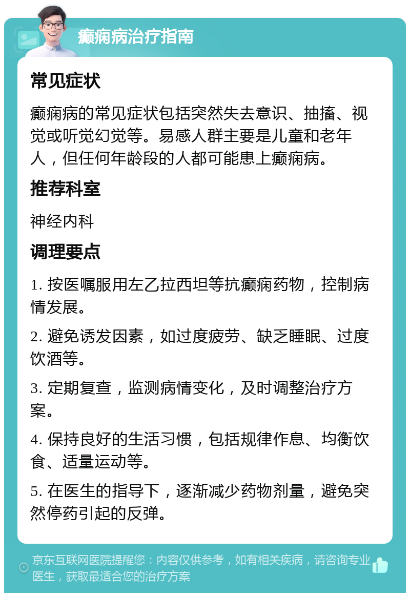 癫痫病治疗指南 常见症状 癫痫病的常见症状包括突然失去意识、抽搐、视觉或听觉幻觉等。易感人群主要是儿童和老年人，但任何年龄段的人都可能患上癫痫病。 推荐科室 神经内科 调理要点 1. 按医嘱服用左乙拉西坦等抗癫痫药物，控制病情发展。 2. 避免诱发因素，如过度疲劳、缺乏睡眠、过度饮酒等。 3. 定期复查，监测病情变化，及时调整治疗方案。 4. 保持良好的生活习惯，包括规律作息、均衡饮食、适量运动等。 5. 在医生的指导下，逐渐减少药物剂量，避免突然停药引起的反弹。