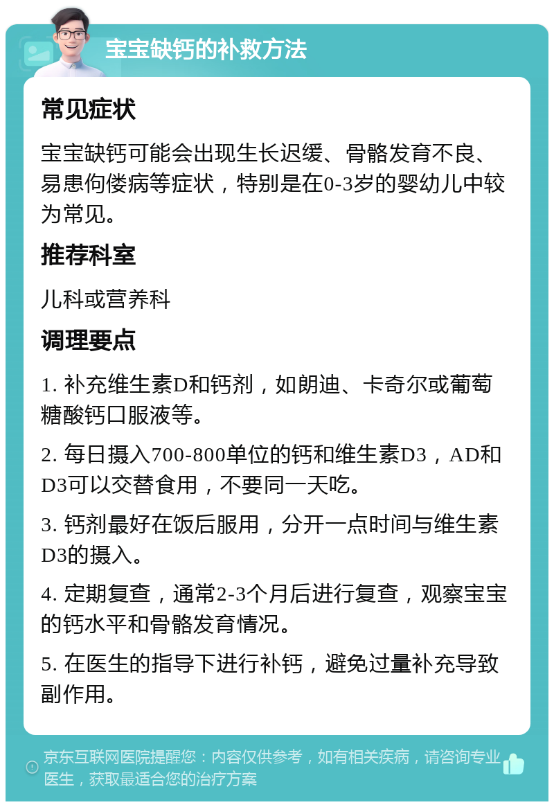 宝宝缺钙的补救方法 常见症状 宝宝缺钙可能会出现生长迟缓、骨骼发育不良、易患佝偻病等症状，特别是在0-3岁的婴幼儿中较为常见。 推荐科室 儿科或营养科 调理要点 1. 补充维生素D和钙剂，如朗迪、卡奇尔或葡萄糖酸钙口服液等。 2. 每日摄入700-800单位的钙和维生素D3，AD和D3可以交替食用，不要同一天吃。 3. 钙剂最好在饭后服用，分开一点时间与维生素D3的摄入。 4. 定期复查，通常2-3个月后进行复查，观察宝宝的钙水平和骨骼发育情况。 5. 在医生的指导下进行补钙，避免过量补充导致副作用。