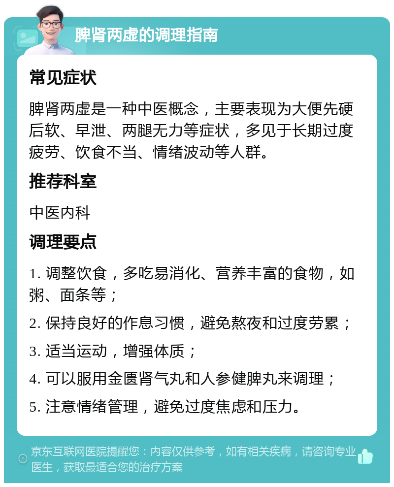 脾肾两虚的调理指南 常见症状 脾肾两虚是一种中医概念，主要表现为大便先硬后软、早泄、两腿无力等症状，多见于长期过度疲劳、饮食不当、情绪波动等人群。 推荐科室 中医内科 调理要点 1. 调整饮食，多吃易消化、营养丰富的食物，如粥、面条等； 2. 保持良好的作息习惯，避免熬夜和过度劳累； 3. 适当运动，增强体质； 4. 可以服用金匮肾气丸和人参健脾丸来调理； 5. 注意情绪管理，避免过度焦虑和压力。