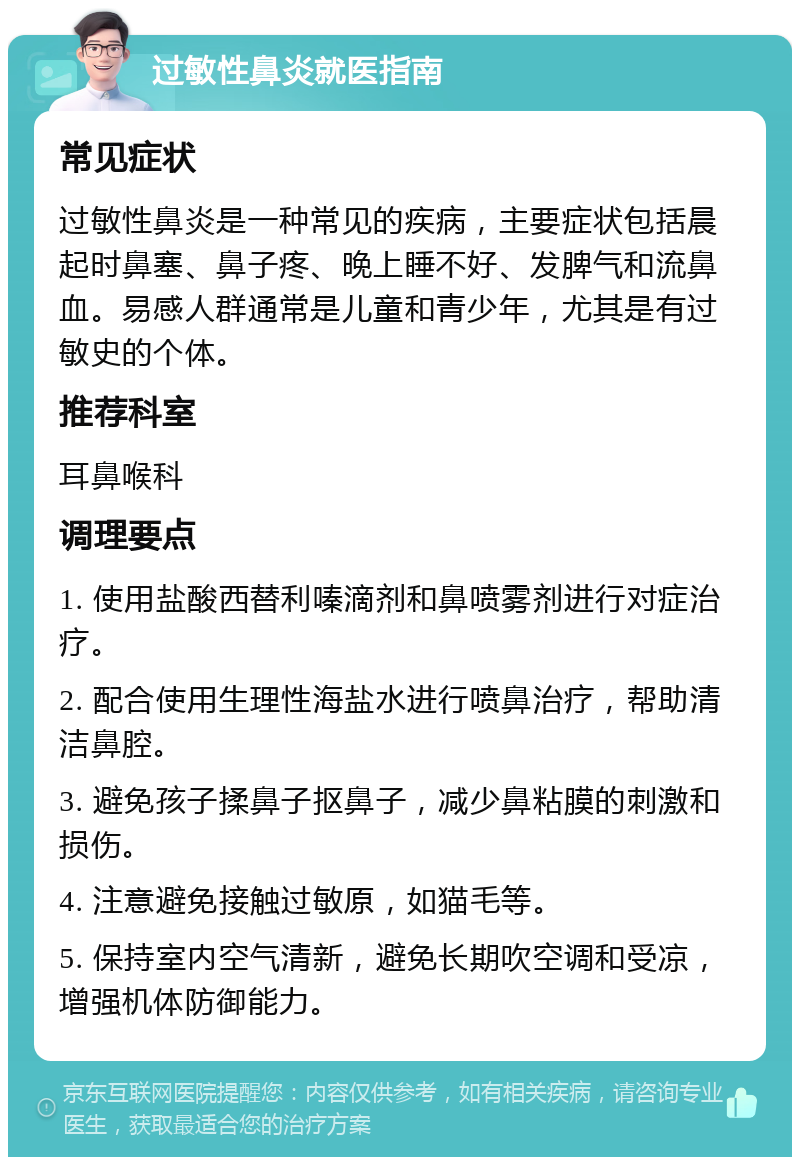 过敏性鼻炎就医指南 常见症状 过敏性鼻炎是一种常见的疾病，主要症状包括晨起时鼻塞、鼻子疼、晚上睡不好、发脾气和流鼻血。易感人群通常是儿童和青少年，尤其是有过敏史的个体。 推荐科室 耳鼻喉科 调理要点 1. 使用盐酸西替利嗪滴剂和鼻喷雾剂进行对症治疗。 2. 配合使用生理性海盐水进行喷鼻治疗，帮助清洁鼻腔。 3. 避免孩子揉鼻子抠鼻子，减少鼻粘膜的刺激和损伤。 4. 注意避免接触过敏原，如猫毛等。 5. 保持室内空气清新，避免长期吹空调和受凉，增强机体防御能力。