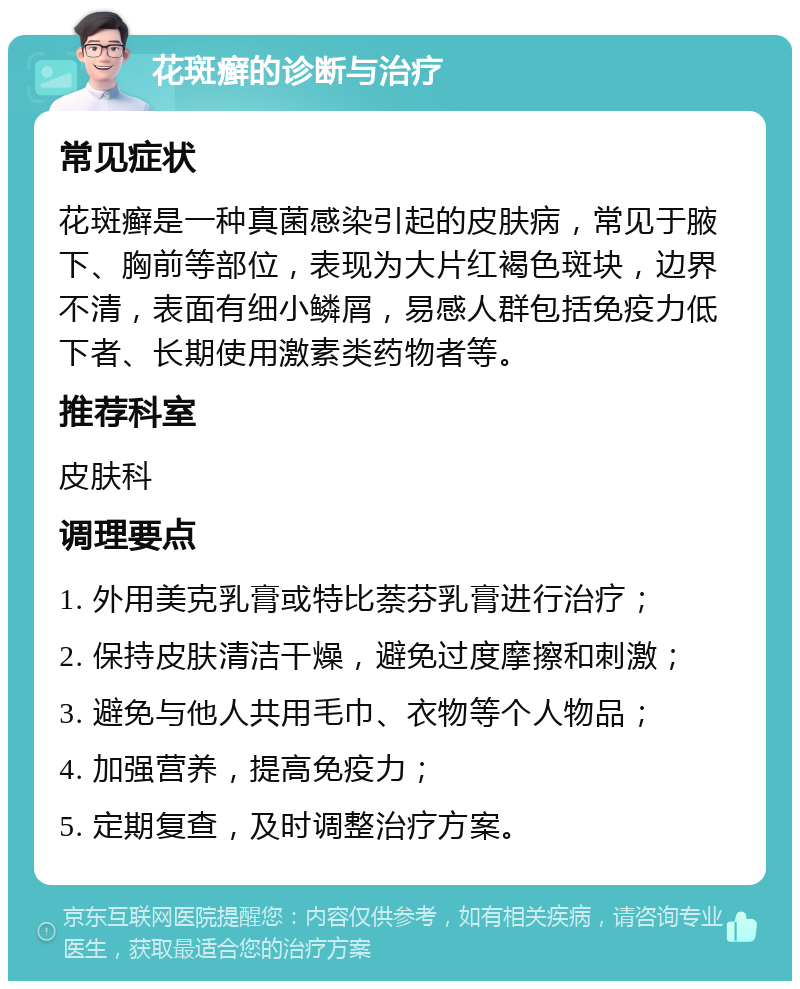 花斑癣的诊断与治疗 常见症状 花斑癣是一种真菌感染引起的皮肤病，常见于腋下、胸前等部位，表现为大片红褐色斑块，边界不清，表面有细小鳞屑，易感人群包括免疫力低下者、长期使用激素类药物者等。 推荐科室 皮肤科 调理要点 1. 外用美克乳膏或特比萘芬乳膏进行治疗； 2. 保持皮肤清洁干燥，避免过度摩擦和刺激； 3. 避免与他人共用毛巾、衣物等个人物品； 4. 加强营养，提高免疫力； 5. 定期复查，及时调整治疗方案。