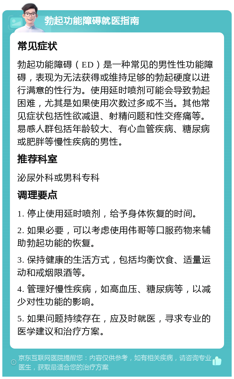 勃起功能障碍就医指南 常见症状 勃起功能障碍（ED）是一种常见的男性性功能障碍，表现为无法获得或维持足够的勃起硬度以进行满意的性行为。使用延时喷剂可能会导致勃起困难，尤其是如果使用次数过多或不当。其他常见症状包括性欲减退、射精问题和性交疼痛等。易感人群包括年龄较大、有心血管疾病、糖尿病或肥胖等慢性疾病的男性。 推荐科室 泌尿外科或男科专科 调理要点 1. 停止使用延时喷剂，给予身体恢复的时间。 2. 如果必要，可以考虑使用伟哥等口服药物来辅助勃起功能的恢复。 3. 保持健康的生活方式，包括均衡饮食、适量运动和戒烟限酒等。 4. 管理好慢性疾病，如高血压、糖尿病等，以减少对性功能的影响。 5. 如果问题持续存在，应及时就医，寻求专业的医学建议和治疗方案。