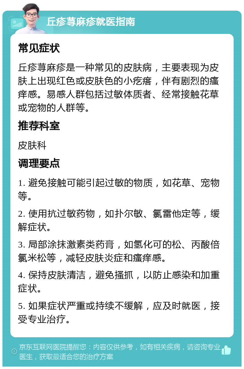 丘疹荨麻疹就医指南 常见症状 丘疹荨麻疹是一种常见的皮肤病，主要表现为皮肤上出现红色或皮肤色的小疙瘩，伴有剧烈的瘙痒感。易感人群包括过敏体质者、经常接触花草或宠物的人群等。 推荐科室 皮肤科 调理要点 1. 避免接触可能引起过敏的物质，如花草、宠物等。 2. 使用抗过敏药物，如扑尔敏、氯雷他定等，缓解症状。 3. 局部涂抹激素类药膏，如氢化可的松、丙酸倍氯米松等，减轻皮肤炎症和瘙痒感。 4. 保持皮肤清洁，避免搔抓，以防止感染和加重症状。 5. 如果症状严重或持续不缓解，应及时就医，接受专业治疗。