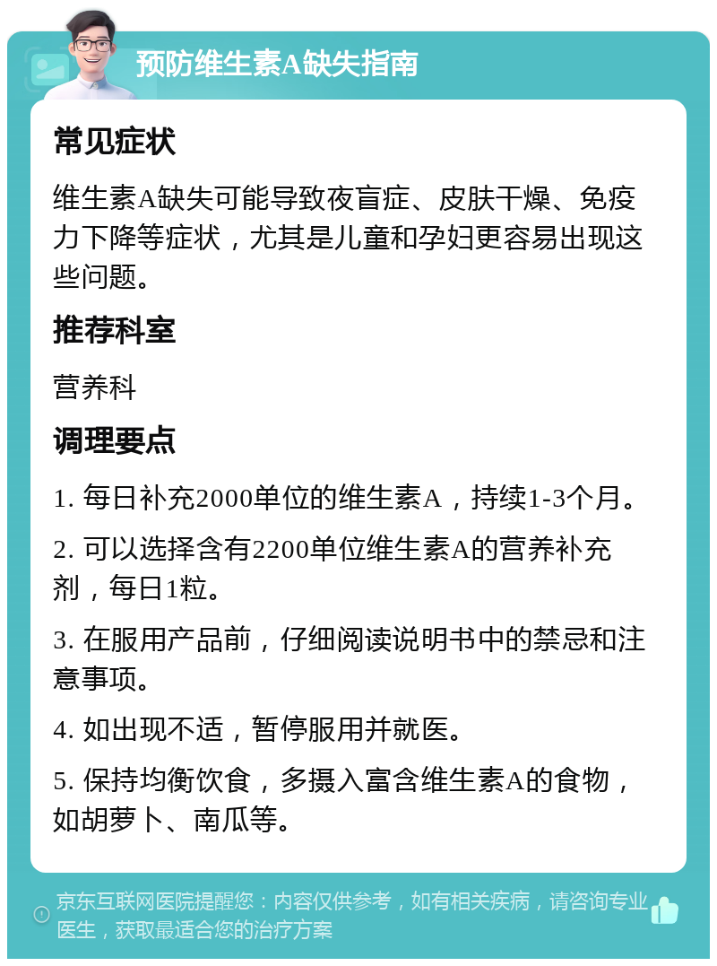 预防维生素A缺失指南 常见症状 维生素A缺失可能导致夜盲症、皮肤干燥、免疫力下降等症状，尤其是儿童和孕妇更容易出现这些问题。 推荐科室 营养科 调理要点 1. 每日补充2000单位的维生素A，持续1-3个月。 2. 可以选择含有2200单位维生素A的营养补充剂，每日1粒。 3. 在服用产品前，仔细阅读说明书中的禁忌和注意事项。 4. 如出现不适，暂停服用并就医。 5. 保持均衡饮食，多摄入富含维生素A的食物，如胡萝卜、南瓜等。