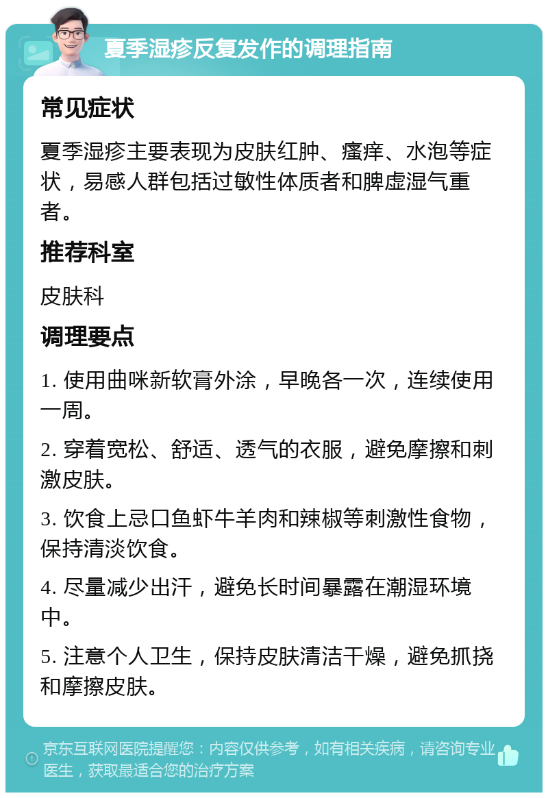 夏季湿疹反复发作的调理指南 常见症状 夏季湿疹主要表现为皮肤红肿、瘙痒、水泡等症状，易感人群包括过敏性体质者和脾虚湿气重者。 推荐科室 皮肤科 调理要点 1. 使用曲咪新软膏外涂，早晚各一次，连续使用一周。 2. 穿着宽松、舒适、透气的衣服，避免摩擦和刺激皮肤。 3. 饮食上忌口鱼虾牛羊肉和辣椒等刺激性食物，保持清淡饮食。 4. 尽量减少出汗，避免长时间暴露在潮湿环境中。 5. 注意个人卫生，保持皮肤清洁干燥，避免抓挠和摩擦皮肤。