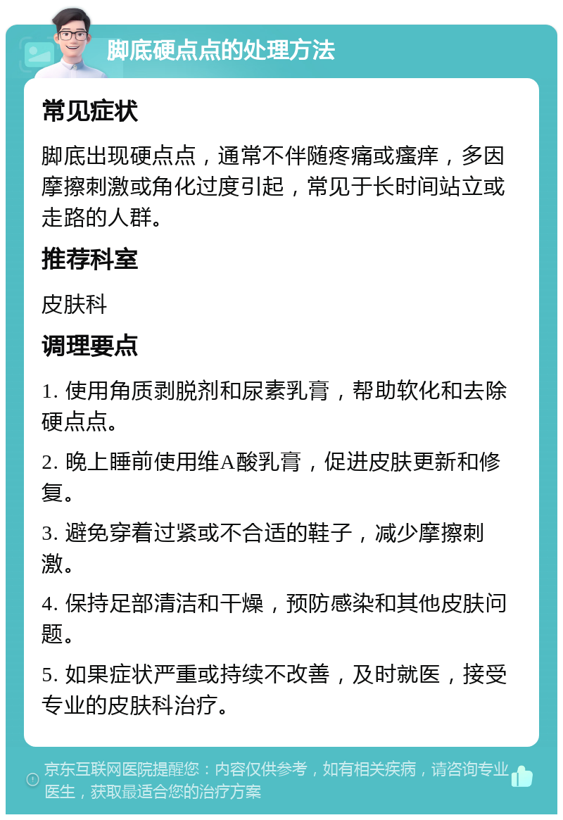 脚底硬点点的处理方法 常见症状 脚底出现硬点点，通常不伴随疼痛或瘙痒，多因摩擦刺激或角化过度引起，常见于长时间站立或走路的人群。 推荐科室 皮肤科 调理要点 1. 使用角质剥脱剂和尿素乳膏，帮助软化和去除硬点点。 2. 晚上睡前使用维A酸乳膏，促进皮肤更新和修复。 3. 避免穿着过紧或不合适的鞋子，减少摩擦刺激。 4. 保持足部清洁和干燥，预防感染和其他皮肤问题。 5. 如果症状严重或持续不改善，及时就医，接受专业的皮肤科治疗。