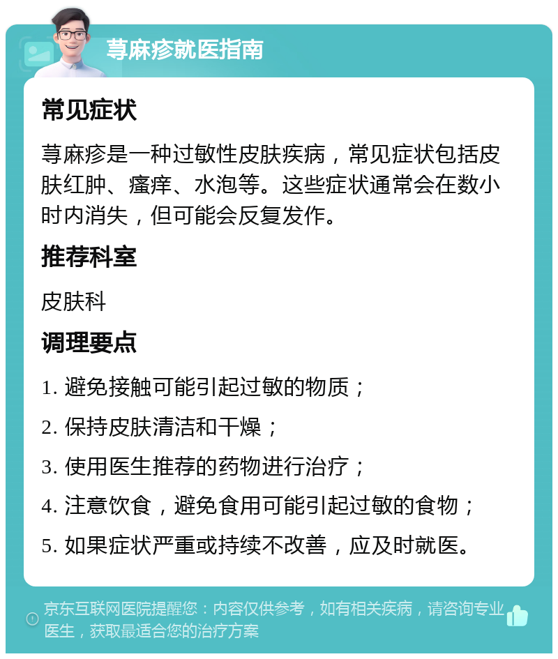 荨麻疹就医指南 常见症状 荨麻疹是一种过敏性皮肤疾病，常见症状包括皮肤红肿、瘙痒、水泡等。这些症状通常会在数小时内消失，但可能会反复发作。 推荐科室 皮肤科 调理要点 1. 避免接触可能引起过敏的物质； 2. 保持皮肤清洁和干燥； 3. 使用医生推荐的药物进行治疗； 4. 注意饮食，避免食用可能引起过敏的食物； 5. 如果症状严重或持续不改善，应及时就医。