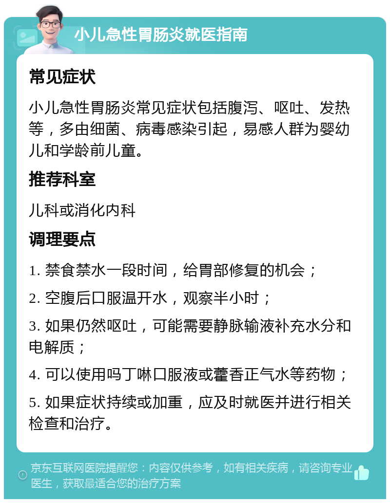 小儿急性胃肠炎就医指南 常见症状 小儿急性胃肠炎常见症状包括腹泻、呕吐、发热等，多由细菌、病毒感染引起，易感人群为婴幼儿和学龄前儿童。 推荐科室 儿科或消化内科 调理要点 1. 禁食禁水一段时间，给胃部修复的机会； 2. 空腹后口服温开水，观察半小时； 3. 如果仍然呕吐，可能需要静脉输液补充水分和电解质； 4. 可以使用吗丁啉口服液或藿香正气水等药物； 5. 如果症状持续或加重，应及时就医并进行相关检查和治疗。