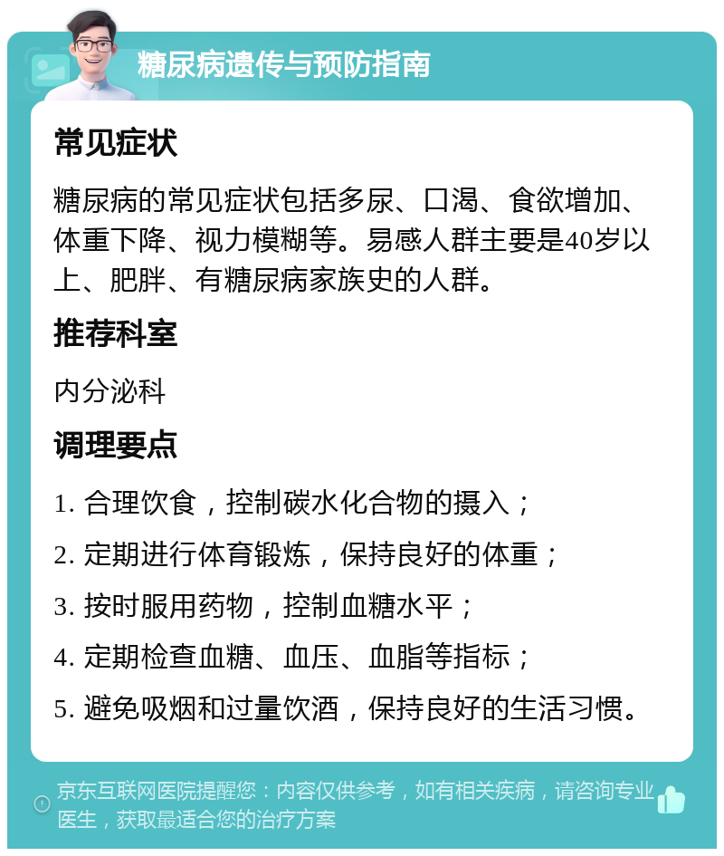 糖尿病遗传与预防指南 常见症状 糖尿病的常见症状包括多尿、口渴、食欲增加、体重下降、视力模糊等。易感人群主要是40岁以上、肥胖、有糖尿病家族史的人群。 推荐科室 内分泌科 调理要点 1. 合理饮食，控制碳水化合物的摄入； 2. 定期进行体育锻炼，保持良好的体重； 3. 按时服用药物，控制血糖水平； 4. 定期检查血糖、血压、血脂等指标； 5. 避免吸烟和过量饮酒，保持良好的生活习惯。