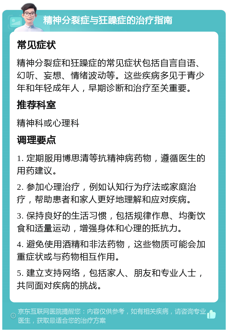 精神分裂症与狂躁症的治疗指南 常见症状 精神分裂症和狂躁症的常见症状包括自言自语、幻听、妄想、情绪波动等。这些疾病多见于青少年和年轻成年人，早期诊断和治疗至关重要。 推荐科室 精神科或心理科 调理要点 1. 定期服用博思清等抗精神病药物，遵循医生的用药建议。 2. 参加心理治疗，例如认知行为疗法或家庭治疗，帮助患者和家人更好地理解和应对疾病。 3. 保持良好的生活习惯，包括规律作息、均衡饮食和适量运动，增强身体和心理的抵抗力。 4. 避免使用酒精和非法药物，这些物质可能会加重症状或与药物相互作用。 5. 建立支持网络，包括家人、朋友和专业人士，共同面对疾病的挑战。