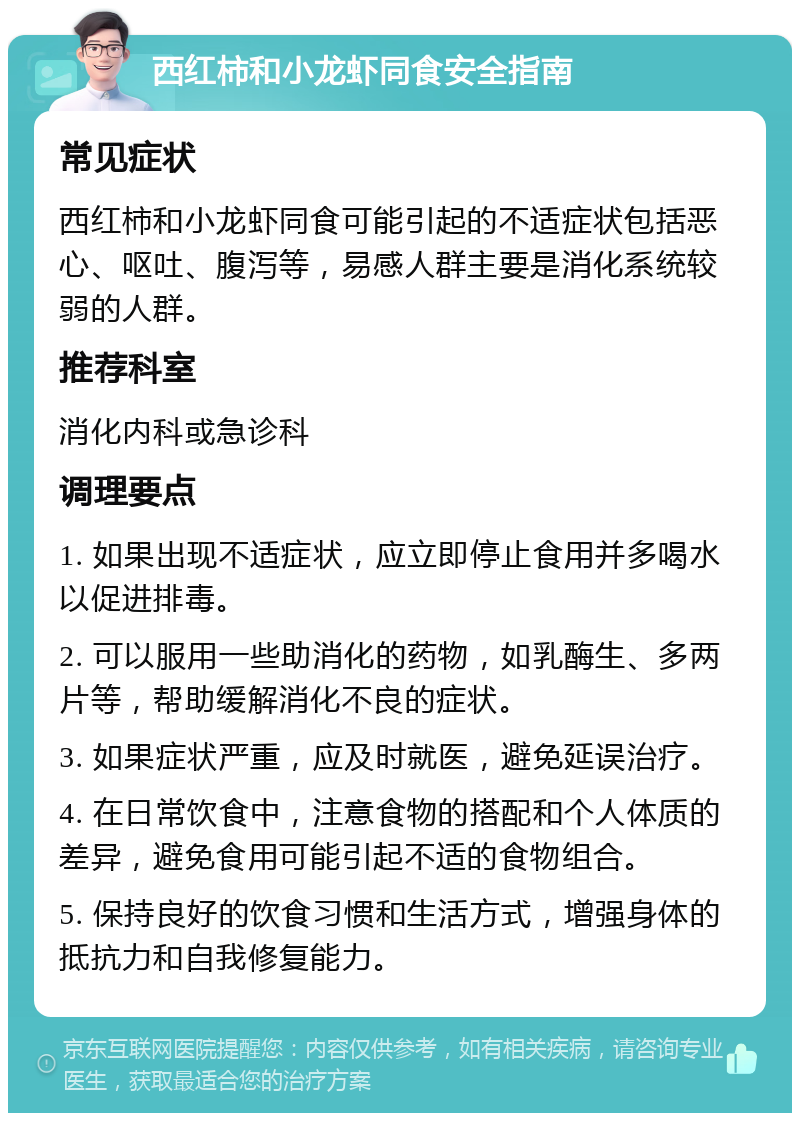 西红柿和小龙虾同食安全指南 常见症状 西红柿和小龙虾同食可能引起的不适症状包括恶心、呕吐、腹泻等，易感人群主要是消化系统较弱的人群。 推荐科室 消化内科或急诊科 调理要点 1. 如果出现不适症状，应立即停止食用并多喝水以促进排毒。 2. 可以服用一些助消化的药物，如乳酶生、多两片等，帮助缓解消化不良的症状。 3. 如果症状严重，应及时就医，避免延误治疗。 4. 在日常饮食中，注意食物的搭配和个人体质的差异，避免食用可能引起不适的食物组合。 5. 保持良好的饮食习惯和生活方式，增强身体的抵抗力和自我修复能力。