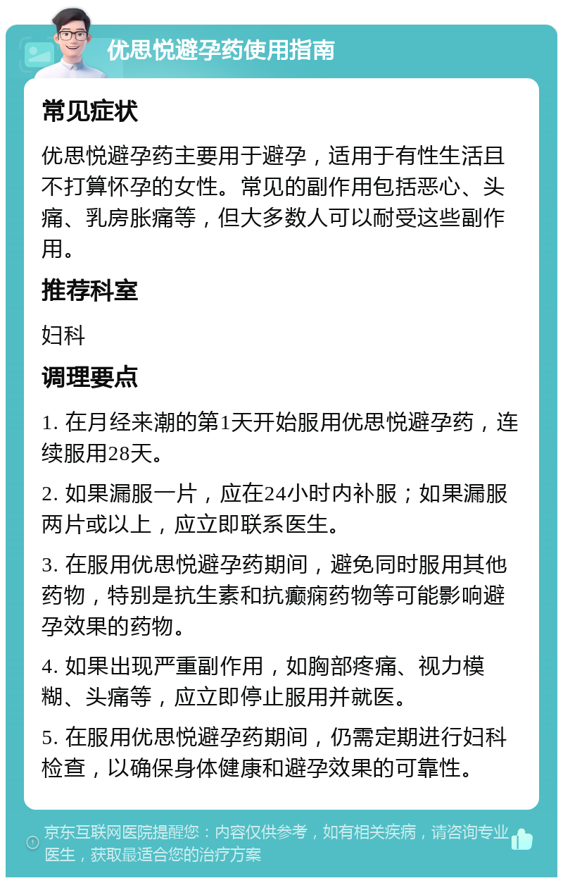 优思悦避孕药使用指南 常见症状 优思悦避孕药主要用于避孕，适用于有性生活且不打算怀孕的女性。常见的副作用包括恶心、头痛、乳房胀痛等，但大多数人可以耐受这些副作用。 推荐科室 妇科 调理要点 1. 在月经来潮的第1天开始服用优思悦避孕药，连续服用28天。 2. 如果漏服一片，应在24小时内补服；如果漏服两片或以上，应立即联系医生。 3. 在服用优思悦避孕药期间，避免同时服用其他药物，特别是抗生素和抗癫痫药物等可能影响避孕效果的药物。 4. 如果出现严重副作用，如胸部疼痛、视力模糊、头痛等，应立即停止服用并就医。 5. 在服用优思悦避孕药期间，仍需定期进行妇科检查，以确保身体健康和避孕效果的可靠性。