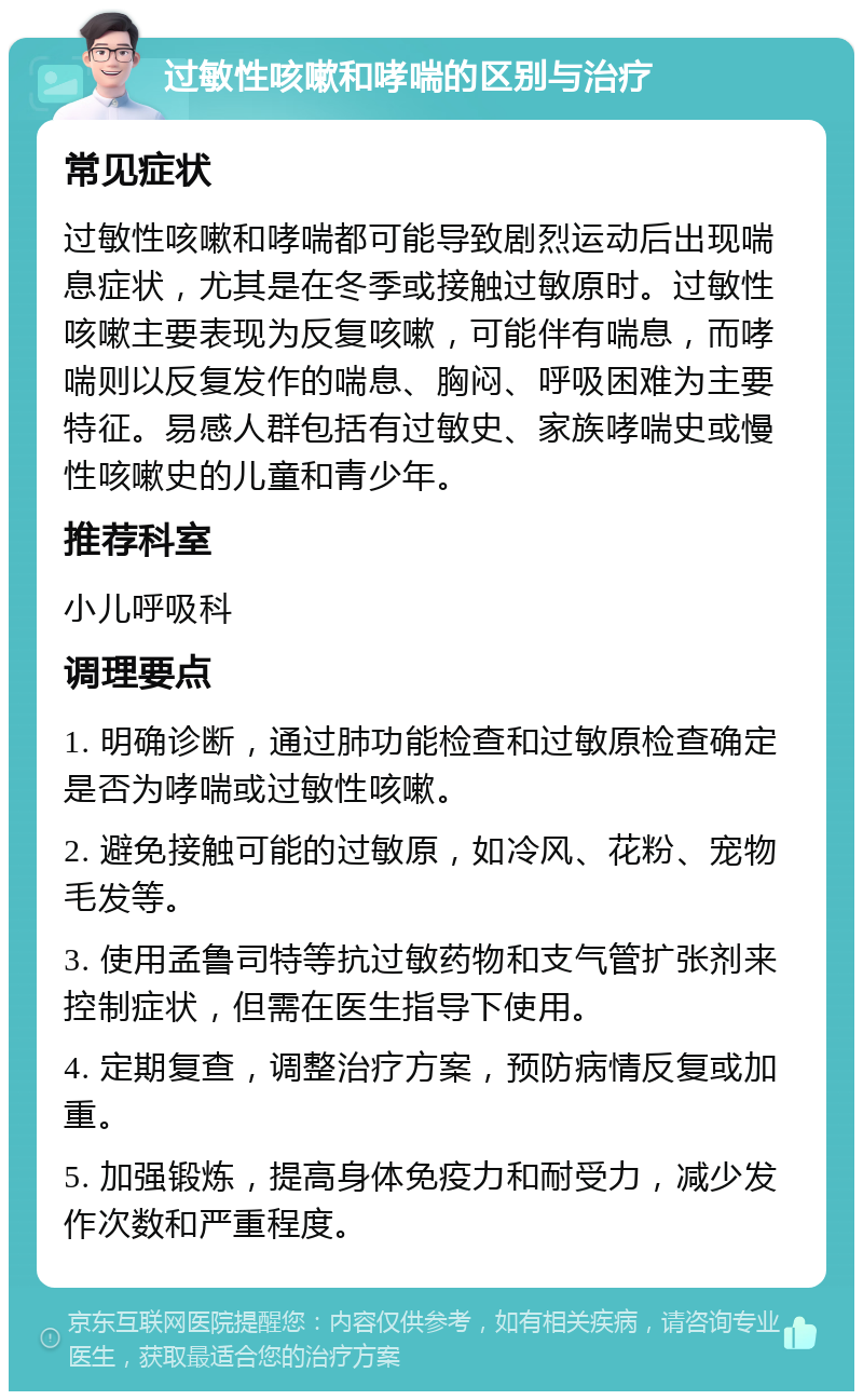 过敏性咳嗽和哮喘的区别与治疗 常见症状 过敏性咳嗽和哮喘都可能导致剧烈运动后出现喘息症状，尤其是在冬季或接触过敏原时。过敏性咳嗽主要表现为反复咳嗽，可能伴有喘息，而哮喘则以反复发作的喘息、胸闷、呼吸困难为主要特征。易感人群包括有过敏史、家族哮喘史或慢性咳嗽史的儿童和青少年。 推荐科室 小儿呼吸科 调理要点 1. 明确诊断，通过肺功能检查和过敏原检查确定是否为哮喘或过敏性咳嗽。 2. 避免接触可能的过敏原，如冷风、花粉、宠物毛发等。 3. 使用孟鲁司特等抗过敏药物和支气管扩张剂来控制症状，但需在医生指导下使用。 4. 定期复查，调整治疗方案，预防病情反复或加重。 5. 加强锻炼，提高身体免疫力和耐受力，减少发作次数和严重程度。