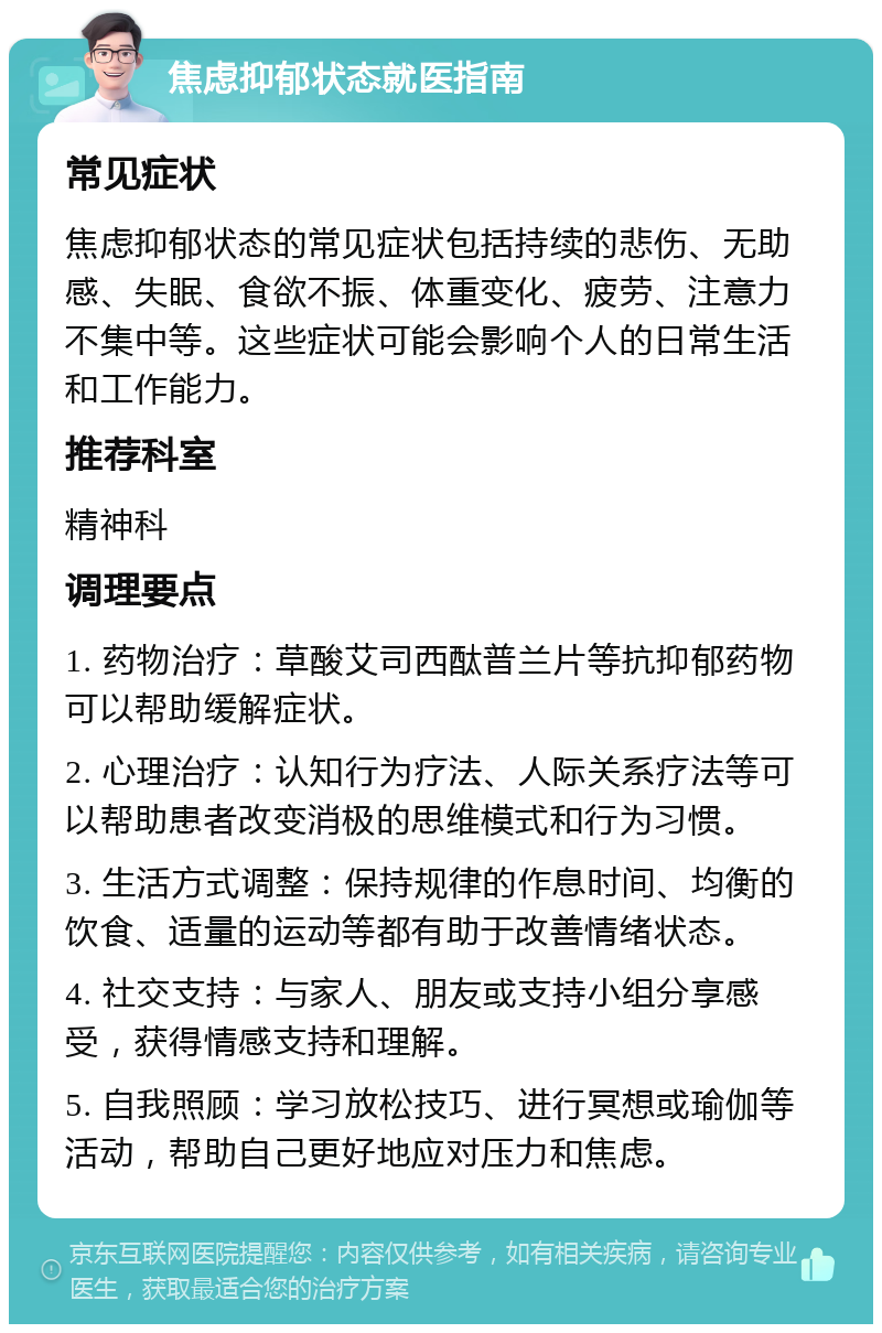 焦虑抑郁状态就医指南 常见症状 焦虑抑郁状态的常见症状包括持续的悲伤、无助感、失眠、食欲不振、体重变化、疲劳、注意力不集中等。这些症状可能会影响个人的日常生活和工作能力。 推荐科室 精神科 调理要点 1. 药物治疗：草酸艾司西酞普兰片等抗抑郁药物可以帮助缓解症状。 2. 心理治疗：认知行为疗法、人际关系疗法等可以帮助患者改变消极的思维模式和行为习惯。 3. 生活方式调整：保持规律的作息时间、均衡的饮食、适量的运动等都有助于改善情绪状态。 4. 社交支持：与家人、朋友或支持小组分享感受，获得情感支持和理解。 5. 自我照顾：学习放松技巧、进行冥想或瑜伽等活动，帮助自己更好地应对压力和焦虑。