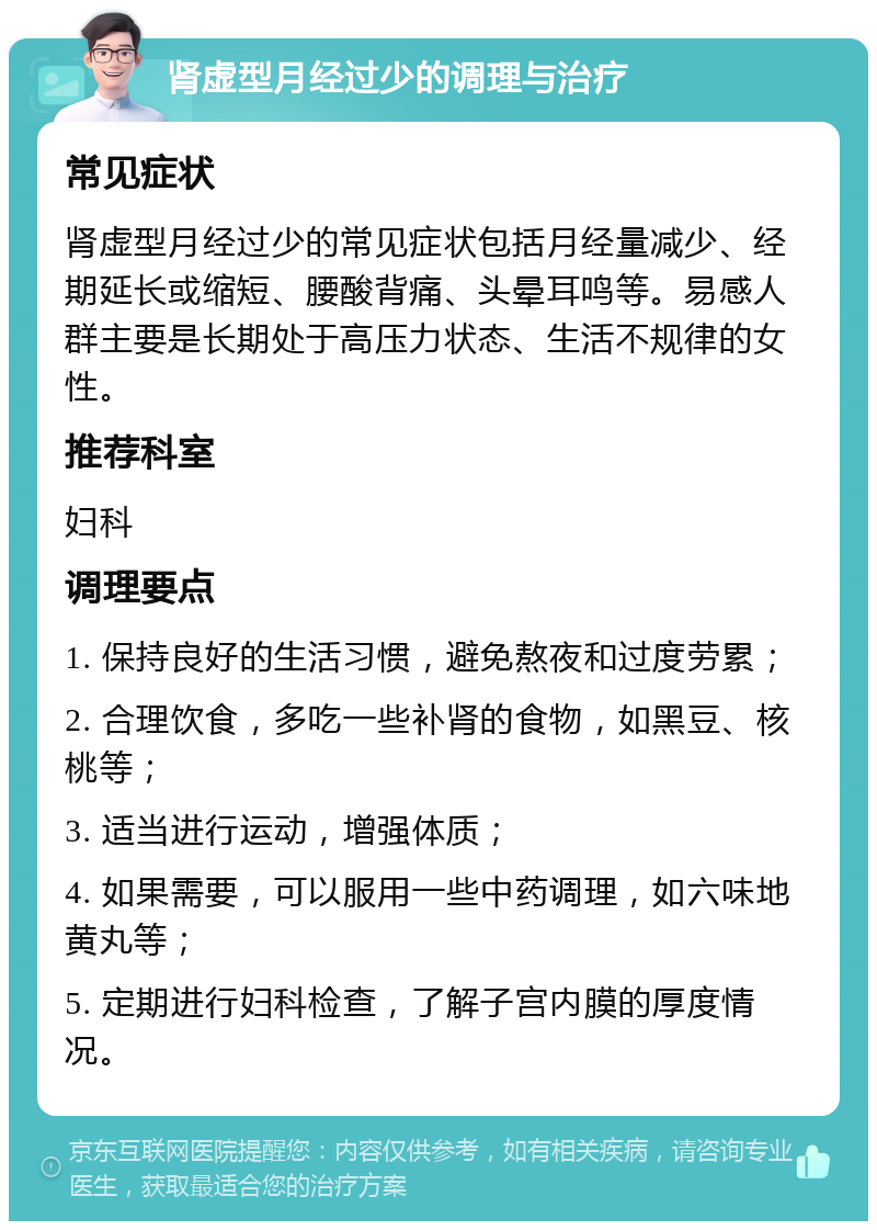 肾虚型月经过少的调理与治疗 常见症状 肾虚型月经过少的常见症状包括月经量减少、经期延长或缩短、腰酸背痛、头晕耳鸣等。易感人群主要是长期处于高压力状态、生活不规律的女性。 推荐科室 妇科 调理要点 1. 保持良好的生活习惯，避免熬夜和过度劳累； 2. 合理饮食，多吃一些补肾的食物，如黑豆、核桃等； 3. 适当进行运动，增强体质； 4. 如果需要，可以服用一些中药调理，如六味地黄丸等； 5. 定期进行妇科检查，了解子宫内膜的厚度情况。