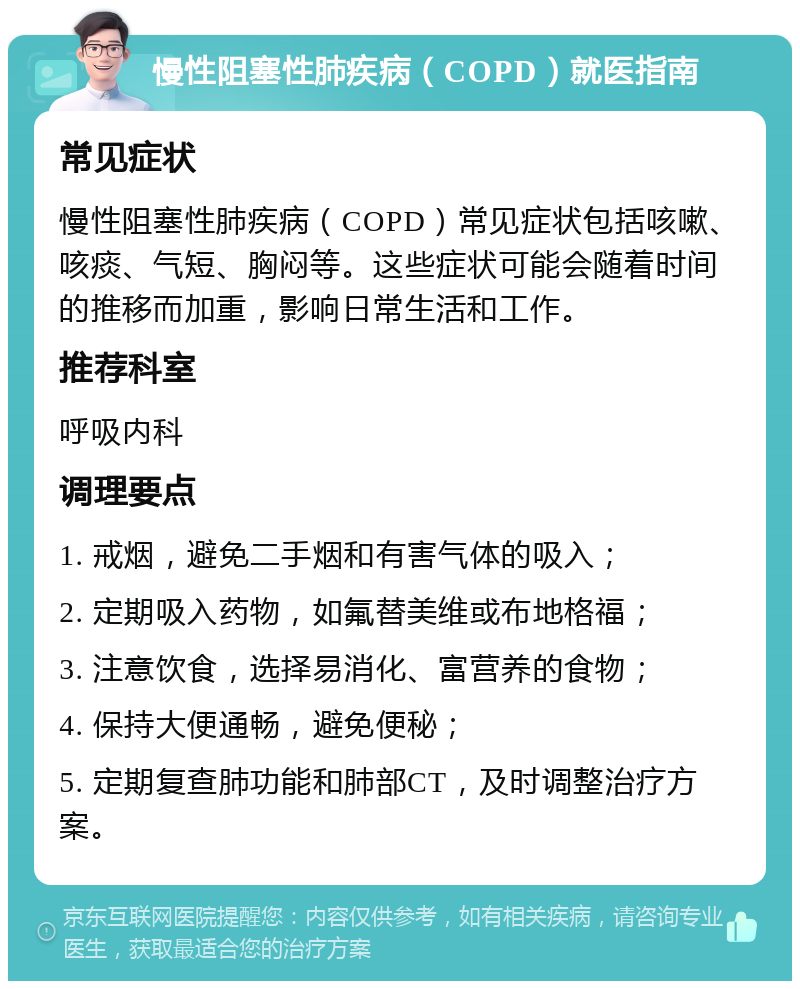 慢性阻塞性肺疾病（COPD）就医指南 常见症状 慢性阻塞性肺疾病（COPD）常见症状包括咳嗽、咳痰、气短、胸闷等。这些症状可能会随着时间的推移而加重，影响日常生活和工作。 推荐科室 呼吸内科 调理要点 1. 戒烟，避免二手烟和有害气体的吸入； 2. 定期吸入药物，如氟替美维或布地格福； 3. 注意饮食，选择易消化、富营养的食物； 4. 保持大便通畅，避免便秘； 5. 定期复查肺功能和肺部CT，及时调整治疗方案。