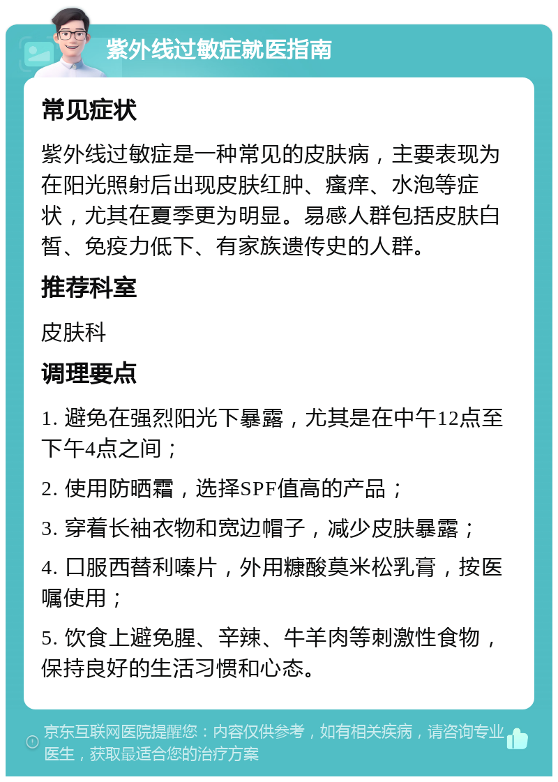 紫外线过敏症就医指南 常见症状 紫外线过敏症是一种常见的皮肤病，主要表现为在阳光照射后出现皮肤红肿、瘙痒、水泡等症状，尤其在夏季更为明显。易感人群包括皮肤白皙、免疫力低下、有家族遗传史的人群。 推荐科室 皮肤科 调理要点 1. 避免在强烈阳光下暴露，尤其是在中午12点至下午4点之间； 2. 使用防晒霜，选择SPF值高的产品； 3. 穿着长袖衣物和宽边帽子，减少皮肤暴露； 4. 口服西替利嗪片，外用糠酸莫米松乳膏，按医嘱使用； 5. 饮食上避免腥、辛辣、牛羊肉等刺激性食物，保持良好的生活习惯和心态。