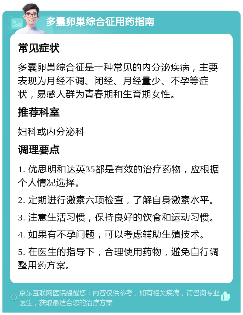 多囊卵巢综合征用药指南 常见症状 多囊卵巢综合征是一种常见的内分泌疾病，主要表现为月经不调、闭经、月经量少、不孕等症状，易感人群为青春期和生育期女性。 推荐科室 妇科或内分泌科 调理要点 1. 优思明和达英35都是有效的治疗药物，应根据个人情况选择。 2. 定期进行激素六项检查，了解自身激素水平。 3. 注意生活习惯，保持良好的饮食和运动习惯。 4. 如果有不孕问题，可以考虑辅助生殖技术。 5. 在医生的指导下，合理使用药物，避免自行调整用药方案。