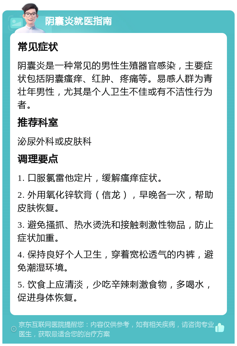 阴囊炎就医指南 常见症状 阴囊炎是一种常见的男性生殖器官感染，主要症状包括阴囊瘙痒、红肿、疼痛等。易感人群为青壮年男性，尤其是个人卫生不佳或有不洁性行为者。 推荐科室 泌尿外科或皮肤科 调理要点 1. 口服氯雷他定片，缓解瘙痒症状。 2. 外用氧化锌软膏（信龙），早晚各一次，帮助皮肤恢复。 3. 避免搔抓、热水烫洗和接触刺激性物品，防止症状加重。 4. 保持良好个人卫生，穿着宽松透气的内裤，避免潮湿环境。 5. 饮食上应清淡，少吃辛辣刺激食物，多喝水，促进身体恢复。