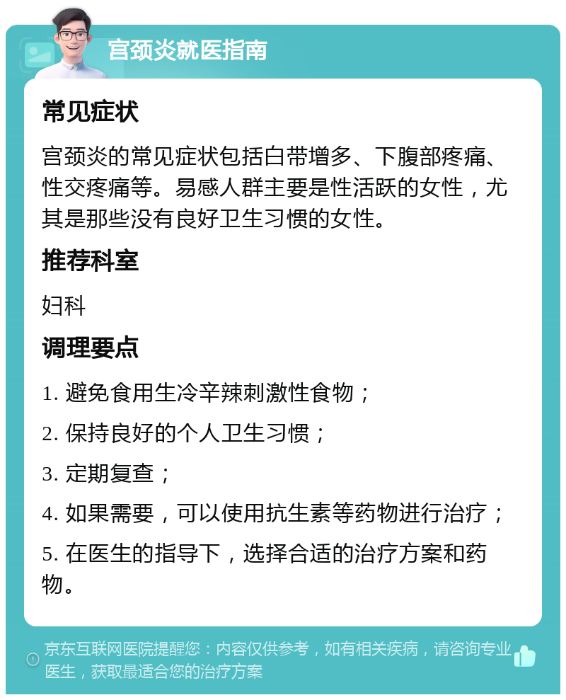 宫颈炎就医指南 常见症状 宫颈炎的常见症状包括白带增多、下腹部疼痛、性交疼痛等。易感人群主要是性活跃的女性，尤其是那些没有良好卫生习惯的女性。 推荐科室 妇科 调理要点 1. 避免食用生冷辛辣刺激性食物； 2. 保持良好的个人卫生习惯； 3. 定期复查； 4. 如果需要，可以使用抗生素等药物进行治疗； 5. 在医生的指导下，选择合适的治疗方案和药物。