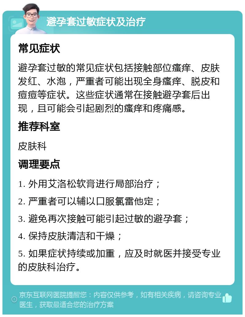 避孕套过敏症状及治疗 常见症状 避孕套过敏的常见症状包括接触部位瘙痒、皮肤发红、水泡，严重者可能出现全身瘙痒、脱皮和痘痘等症状。这些症状通常在接触避孕套后出现，且可能会引起剧烈的瘙痒和疼痛感。 推荐科室 皮肤科 调理要点 1. 外用艾洛松软膏进行局部治疗； 2. 严重者可以辅以口服氯雷他定； 3. 避免再次接触可能引起过敏的避孕套； 4. 保持皮肤清洁和干燥； 5. 如果症状持续或加重，应及时就医并接受专业的皮肤科治疗。