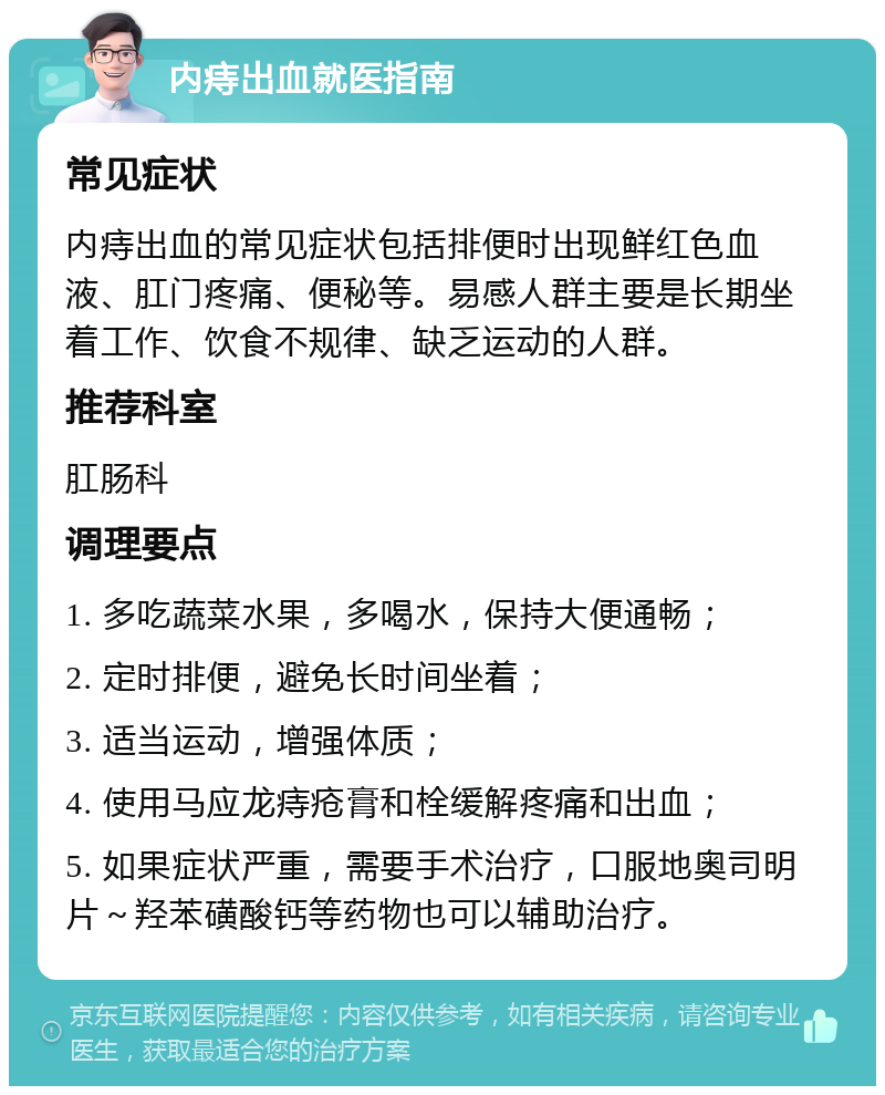 内痔出血就医指南 常见症状 内痔出血的常见症状包括排便时出现鲜红色血液、肛门疼痛、便秘等。易感人群主要是长期坐着工作、饮食不规律、缺乏运动的人群。 推荐科室 肛肠科 调理要点 1. 多吃蔬菜水果，多喝水，保持大便通畅； 2. 定时排便，避免长时间坐着； 3. 适当运动，增强体质； 4. 使用马应龙痔疮膏和栓缓解疼痛和出血； 5. 如果症状严重，需要手术治疗，口服地奥司明片～羟苯磺酸钙等药物也可以辅助治疗。