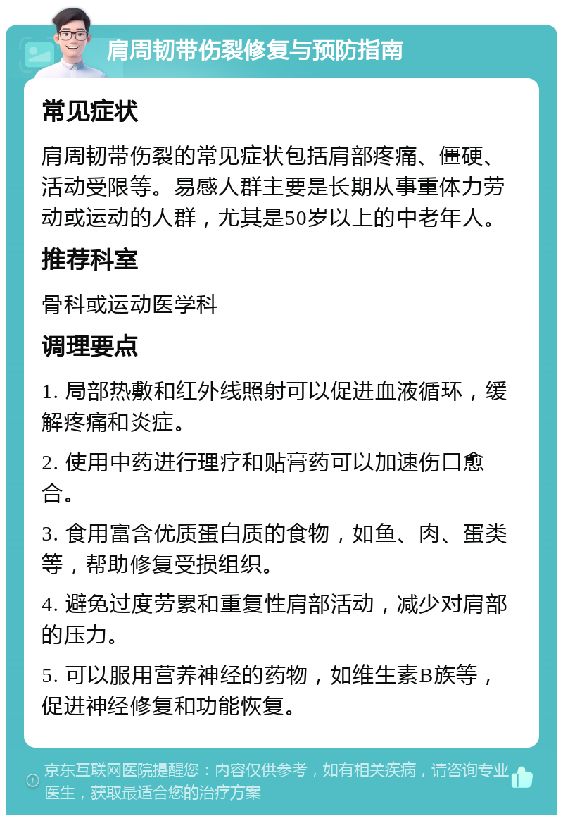 肩周韧带伤裂修复与预防指南 常见症状 肩周韧带伤裂的常见症状包括肩部疼痛、僵硬、活动受限等。易感人群主要是长期从事重体力劳动或运动的人群，尤其是50岁以上的中老年人。 推荐科室 骨科或运动医学科 调理要点 1. 局部热敷和红外线照射可以促进血液循环，缓解疼痛和炎症。 2. 使用中药进行理疗和贴膏药可以加速伤口愈合。 3. 食用富含优质蛋白质的食物，如鱼、肉、蛋类等，帮助修复受损组织。 4. 避免过度劳累和重复性肩部活动，减少对肩部的压力。 5. 可以服用营养神经的药物，如维生素B族等，促进神经修复和功能恢复。