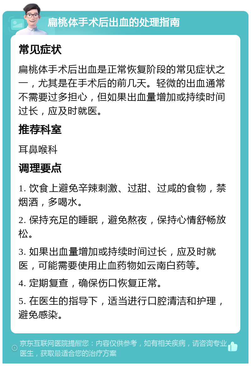 扁桃体手术后出血的处理指南 常见症状 扁桃体手术后出血是正常恢复阶段的常见症状之一，尤其是在手术后的前几天。轻微的出血通常不需要过多担心，但如果出血量增加或持续时间过长，应及时就医。 推荐科室 耳鼻喉科 调理要点 1. 饮食上避免辛辣刺激、过甜、过咸的食物，禁烟酒，多喝水。 2. 保持充足的睡眠，避免熬夜，保持心情舒畅放松。 3. 如果出血量增加或持续时间过长，应及时就医，可能需要使用止血药物如云南白药等。 4. 定期复查，确保伤口恢复正常。 5. 在医生的指导下，适当进行口腔清洁和护理，避免感染。