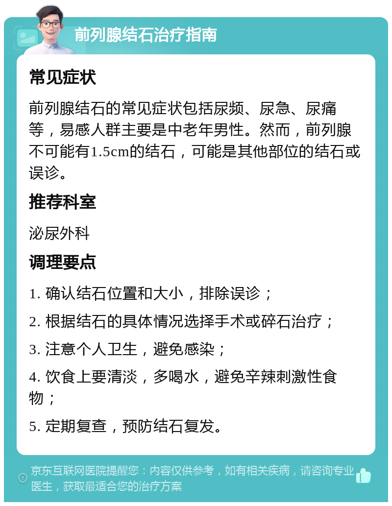 前列腺结石治疗指南 常见症状 前列腺结石的常见症状包括尿频、尿急、尿痛等，易感人群主要是中老年男性。然而，前列腺不可能有1.5cm的结石，可能是其他部位的结石或误诊。 推荐科室 泌尿外科 调理要点 1. 确认结石位置和大小，排除误诊； 2. 根据结石的具体情况选择手术或碎石治疗； 3. 注意个人卫生，避免感染； 4. 饮食上要清淡，多喝水，避免辛辣刺激性食物； 5. 定期复查，预防结石复发。