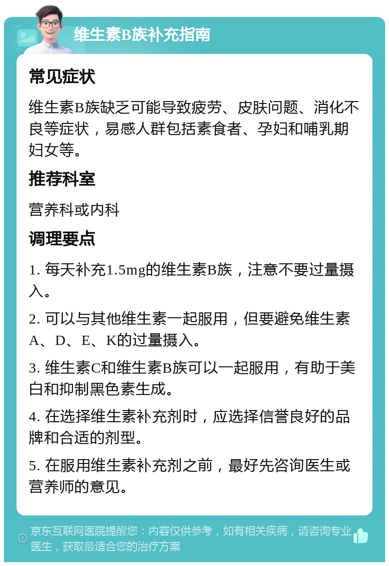 维生素B族补充指南 常见症状 维生素B族缺乏可能导致疲劳、皮肤问题、消化不良等症状，易感人群包括素食者、孕妇和哺乳期妇女等。 推荐科室 营养科或内科 调理要点 1. 每天补充1.5mg的维生素B族，注意不要过量摄入。 2. 可以与其他维生素一起服用，但要避免维生素A、D、E、K的过量摄入。 3. 维生素C和维生素B族可以一起服用，有助于美白和抑制黑色素生成。 4. 在选择维生素补充剂时，应选择信誉良好的品牌和合适的剂型。 5. 在服用维生素补充剂之前，最好先咨询医生或营养师的意见。