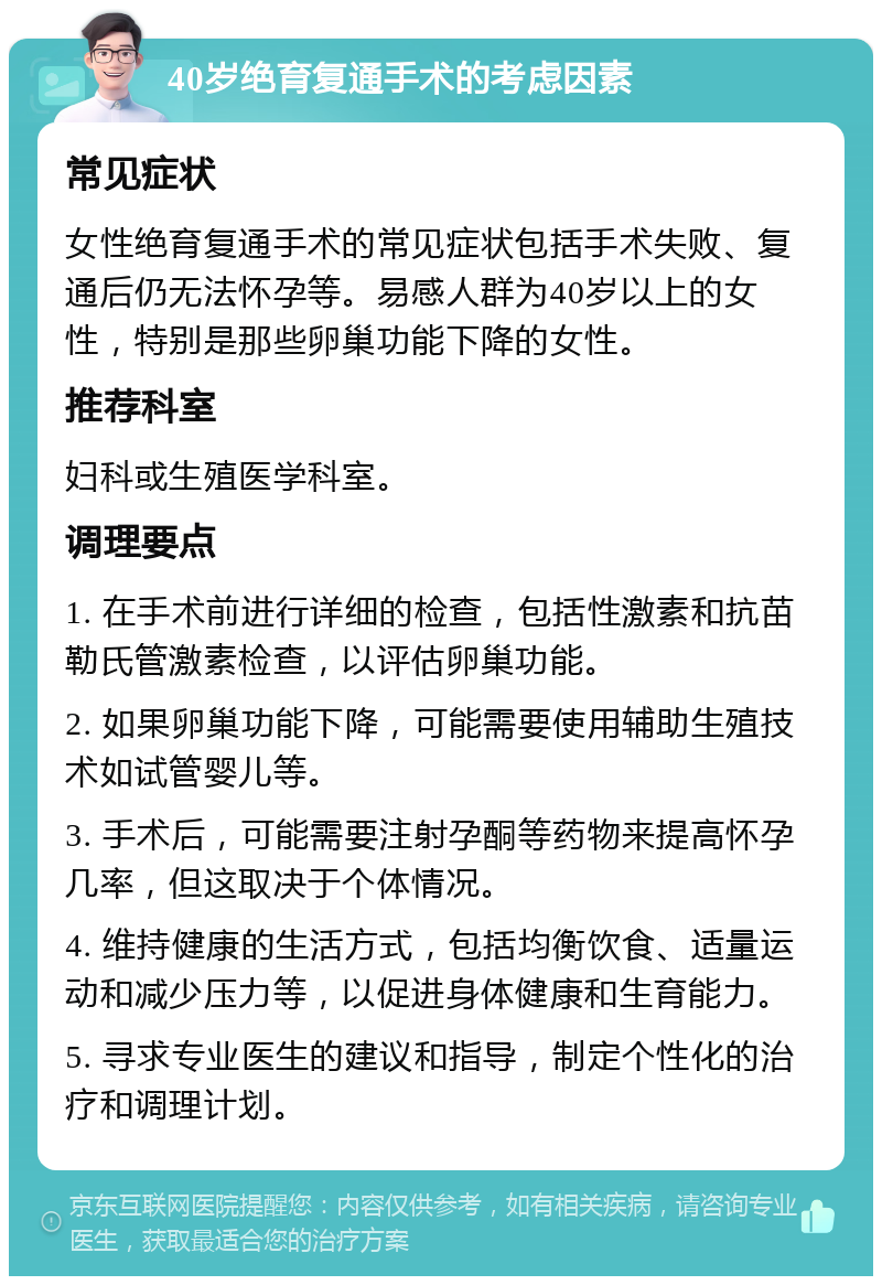 40岁绝育复通手术的考虑因素 常见症状 女性绝育复通手术的常见症状包括手术失败、复通后仍无法怀孕等。易感人群为40岁以上的女性，特别是那些卵巢功能下降的女性。 推荐科室 妇科或生殖医学科室。 调理要点 1. 在手术前进行详细的检查，包括性激素和抗苗勒氏管激素检查，以评估卵巢功能。 2. 如果卵巢功能下降，可能需要使用辅助生殖技术如试管婴儿等。 3. 手术后，可能需要注射孕酮等药物来提高怀孕几率，但这取决于个体情况。 4. 维持健康的生活方式，包括均衡饮食、适量运动和减少压力等，以促进身体健康和生育能力。 5. 寻求专业医生的建议和指导，制定个性化的治疗和调理计划。