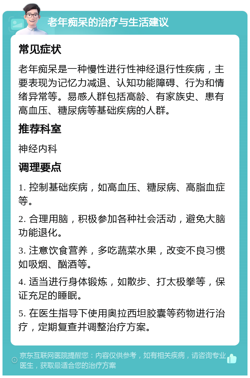 老年痴呆的治疗与生活建议 常见症状 老年痴呆是一种慢性进行性神经退行性疾病，主要表现为记忆力减退、认知功能障碍、行为和情绪异常等。易感人群包括高龄、有家族史、患有高血压、糖尿病等基础疾病的人群。 推荐科室 神经内科 调理要点 1. 控制基础疾病，如高血压、糖尿病、高脂血症等。 2. 合理用脑，积极参加各种社会活动，避免大脑功能退化。 3. 注意饮食营养，多吃蔬菜水果，改变不良习惯如吸烟、酗酒等。 4. 适当进行身体锻炼，如散步、打太极拳等，保证充足的睡眠。 5. 在医生指导下使用奥拉西坦胶囊等药物进行治疗，定期复查并调整治疗方案。