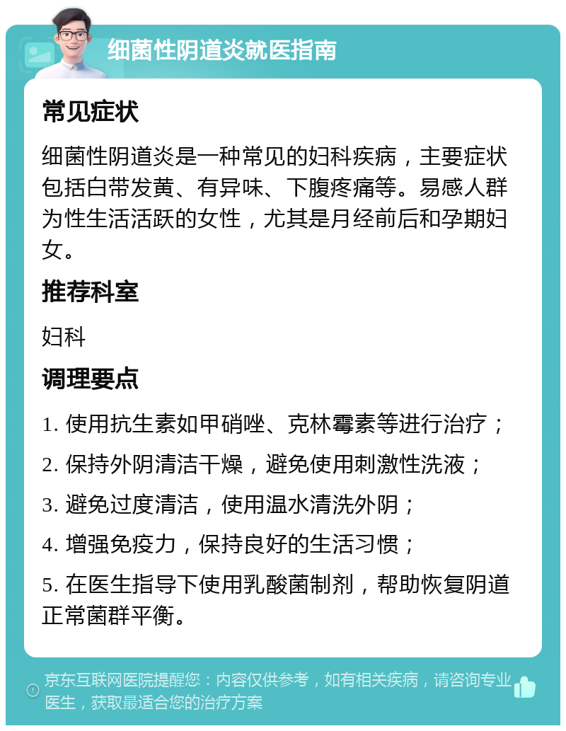 细菌性阴道炎就医指南 常见症状 细菌性阴道炎是一种常见的妇科疾病，主要症状包括白带发黄、有异味、下腹疼痛等。易感人群为性生活活跃的女性，尤其是月经前后和孕期妇女。 推荐科室 妇科 调理要点 1. 使用抗生素如甲硝唑、克林霉素等进行治疗； 2. 保持外阴清洁干燥，避免使用刺激性洗液； 3. 避免过度清洁，使用温水清洗外阴； 4. 增强免疫力，保持良好的生活习惯； 5. 在医生指导下使用乳酸菌制剂，帮助恢复阴道正常菌群平衡。