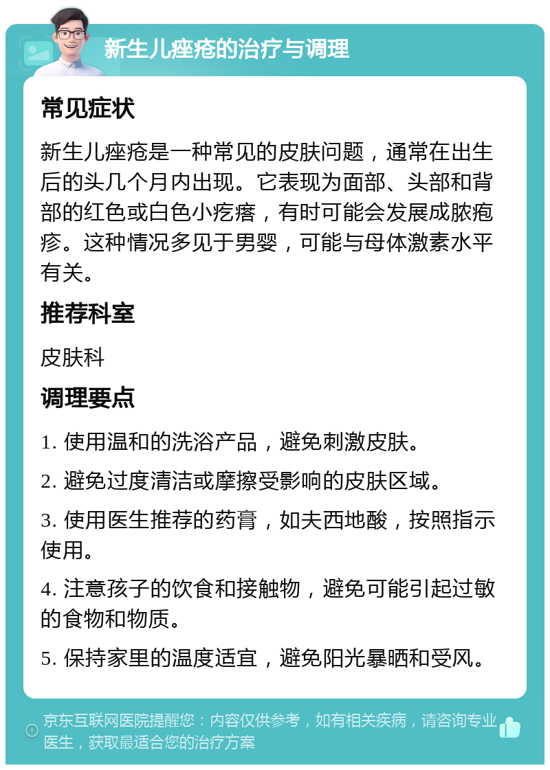 新生儿痤疮的治疗与调理 常见症状 新生儿痤疮是一种常见的皮肤问题，通常在出生后的头几个月内出现。它表现为面部、头部和背部的红色或白色小疙瘩，有时可能会发展成脓疱疹。这种情况多见于男婴，可能与母体激素水平有关。 推荐科室 皮肤科 调理要点 1. 使用温和的洗浴产品，避免刺激皮肤。 2. 避免过度清洁或摩擦受影响的皮肤区域。 3. 使用医生推荐的药膏，如夫西地酸，按照指示使用。 4. 注意孩子的饮食和接触物，避免可能引起过敏的食物和物质。 5. 保持家里的温度适宜，避免阳光暴晒和受风。