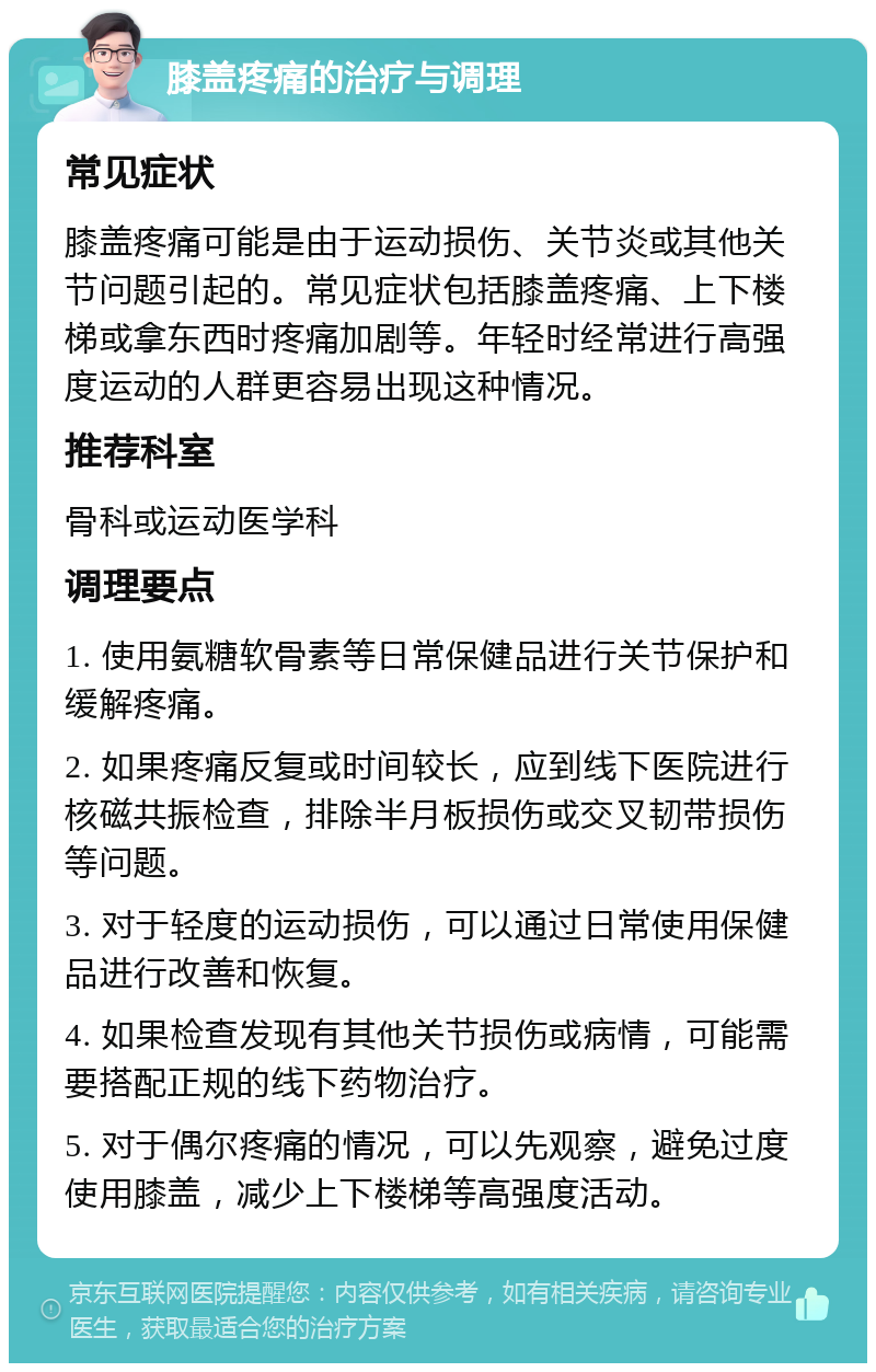 膝盖疼痛的治疗与调理 常见症状 膝盖疼痛可能是由于运动损伤、关节炎或其他关节问题引起的。常见症状包括膝盖疼痛、上下楼梯或拿东西时疼痛加剧等。年轻时经常进行高强度运动的人群更容易出现这种情况。 推荐科室 骨科或运动医学科 调理要点 1. 使用氨糖软骨素等日常保健品进行关节保护和缓解疼痛。 2. 如果疼痛反复或时间较长，应到线下医院进行核磁共振检查，排除半月板损伤或交叉韧带损伤等问题。 3. 对于轻度的运动损伤，可以通过日常使用保健品进行改善和恢复。 4. 如果检查发现有其他关节损伤或病情，可能需要搭配正规的线下药物治疗。 5. 对于偶尔疼痛的情况，可以先观察，避免过度使用膝盖，减少上下楼梯等高强度活动。