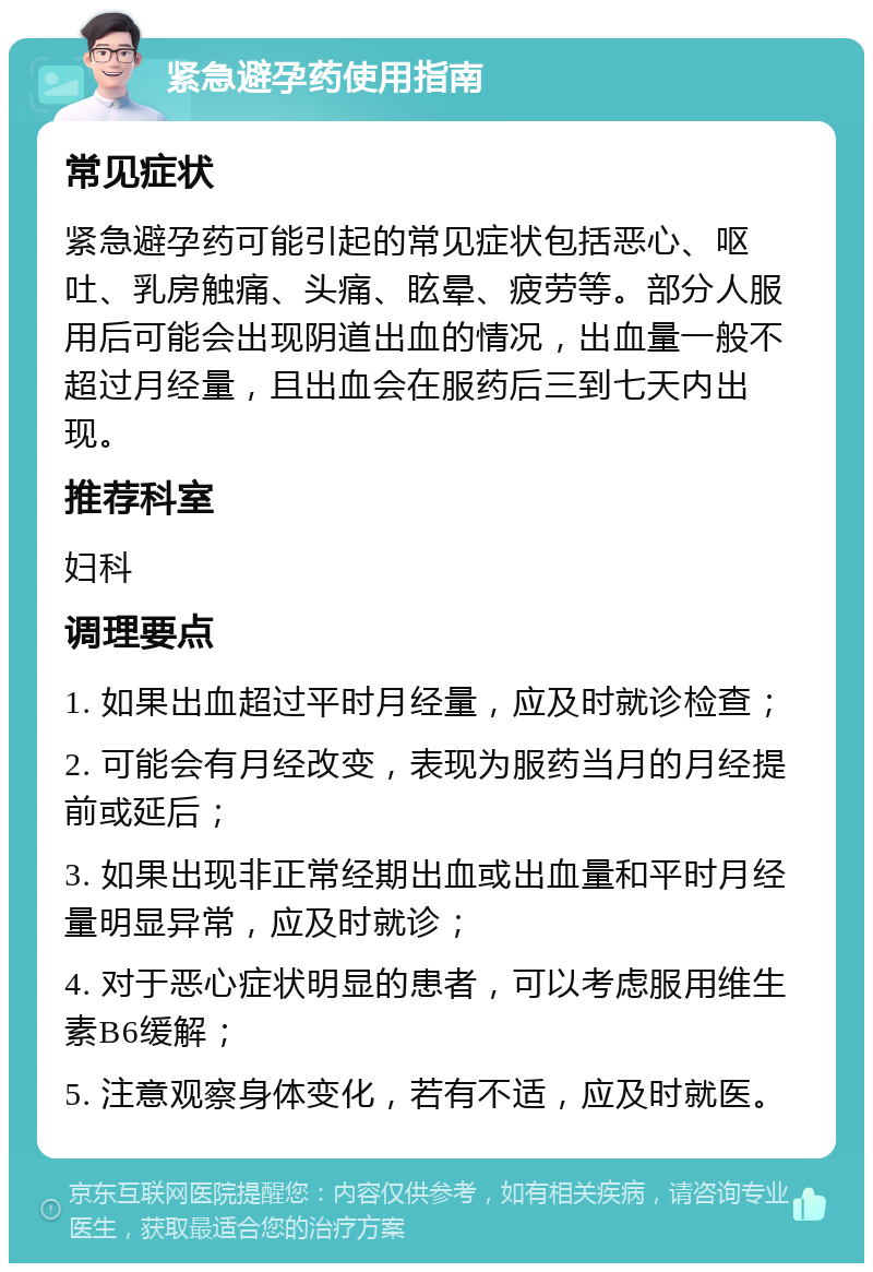 紧急避孕药使用指南 常见症状 紧急避孕药可能引起的常见症状包括恶心、呕吐、乳房触痛、头痛、眩晕、疲劳等。部分人服用后可能会出现阴道出血的情况，出血量一般不超过月经量，且出血会在服药后三到七天内出现。 推荐科室 妇科 调理要点 1. 如果出血超过平时月经量，应及时就诊检查； 2. 可能会有月经改变，表现为服药当月的月经提前或延后； 3. 如果出现非正常经期出血或出血量和平时月经量明显异常，应及时就诊； 4. 对于恶心症状明显的患者，可以考虑服用维生素B6缓解； 5. 注意观察身体变化，若有不适，应及时就医。