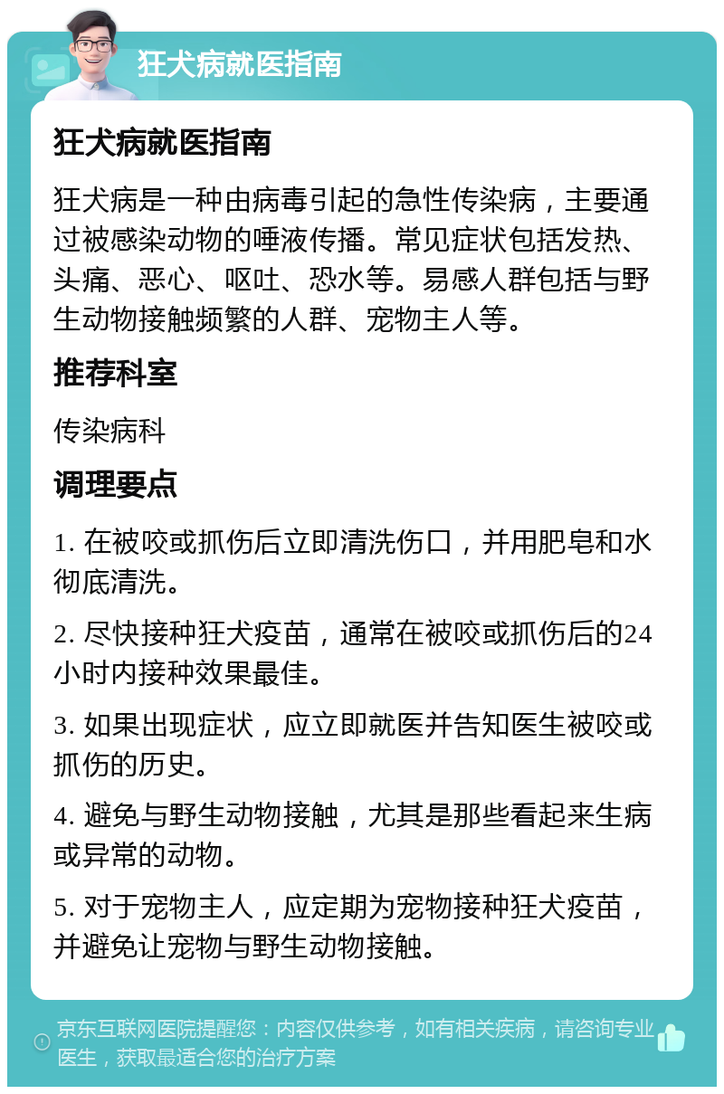 狂犬病就医指南 狂犬病就医指南 狂犬病是一种由病毒引起的急性传染病，主要通过被感染动物的唾液传播。常见症状包括发热、头痛、恶心、呕吐、恐水等。易感人群包括与野生动物接触频繁的人群、宠物主人等。 推荐科室 传染病科 调理要点 1. 在被咬或抓伤后立即清洗伤口，并用肥皂和水彻底清洗。 2. 尽快接种狂犬疫苗，通常在被咬或抓伤后的24小时内接种效果最佳。 3. 如果出现症状，应立即就医并告知医生被咬或抓伤的历史。 4. 避免与野生动物接触，尤其是那些看起来生病或异常的动物。 5. 对于宠物主人，应定期为宠物接种狂犬疫苗，并避免让宠物与野生动物接触。