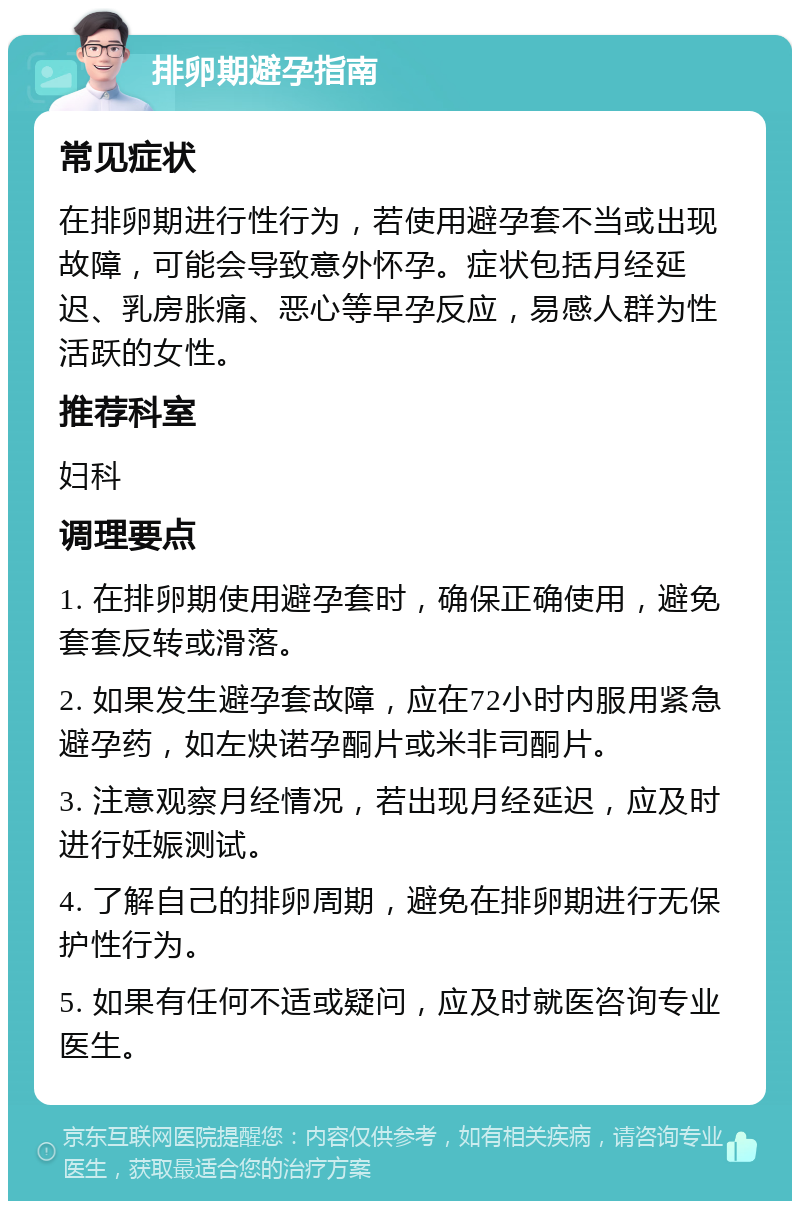 排卵期避孕指南 常见症状 在排卵期进行性行为，若使用避孕套不当或出现故障，可能会导致意外怀孕。症状包括月经延迟、乳房胀痛、恶心等早孕反应，易感人群为性活跃的女性。 推荐科室 妇科 调理要点 1. 在排卵期使用避孕套时，确保正确使用，避免套套反转或滑落。 2. 如果发生避孕套故障，应在72小时内服用紧急避孕药，如左炔诺孕酮片或米非司酮片。 3. 注意观察月经情况，若出现月经延迟，应及时进行妊娠测试。 4. 了解自己的排卵周期，避免在排卵期进行无保护性行为。 5. 如果有任何不适或疑问，应及时就医咨询专业医生。