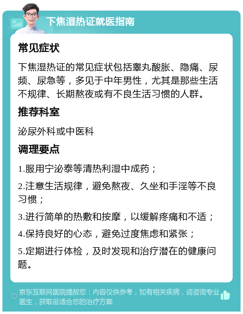 下焦湿热证就医指南 常见症状 下焦湿热证的常见症状包括睾丸酸胀、隐痛、尿频、尿急等，多见于中年男性，尤其是那些生活不规律、长期熬夜或有不良生活习惯的人群。 推荐科室 泌尿外科或中医科 调理要点 1.服用宁泌泰等清热利湿中成药； 2.注意生活规律，避免熬夜、久坐和手淫等不良习惯； 3.进行简单的热敷和按摩，以缓解疼痛和不适； 4.保持良好的心态，避免过度焦虑和紧张； 5.定期进行体检，及时发现和治疗潜在的健康问题。