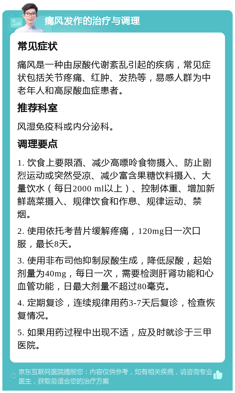 痛风发作的治疗与调理 常见症状 痛风是一种由尿酸代谢紊乱引起的疾病，常见症状包括关节疼痛、红肿、发热等，易感人群为中老年人和高尿酸血症患者。 推荐科室 风湿免疫科或内分泌科。 调理要点 1. 饮食上要限酒、减少高嘌呤食物摄入、防止剧烈运动或突然受凉、减少富含果糖饮料摄入、大量饮水（每日2000 ml以上）、控制体重、增加新鲜蔬菜摄入、规律饮食和作息、规律运动、禁烟。 2. 使用依托考昔片缓解疼痛，120mg日一次口服，最长8天。 3. 使用非布司他抑制尿酸生成，降低尿酸，起始剂量为40mg，每日一次，需要检测肝肾功能和心血管功能，日最大剂量不超过80毫克。 4. 定期复诊，连续规律用药3-7天后复诊，检查恢复情况。 5. 如果用药过程中出现不适，应及时就诊于三甲医院。