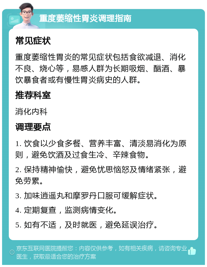 重度萎缩性胃炎调理指南 常见症状 重度萎缩性胃炎的常见症状包括食欲减退、消化不良、烧心等，易感人群为长期吸烟、酗酒、暴饮暴食者或有慢性胃炎病史的人群。 推荐科室 消化内科 调理要点 1. 饮食以少食多餐、营养丰富、清淡易消化为原则，避免饮酒及过食生冷、辛辣食物。 2. 保持精神愉快，避免忧思恼怒及情绪紧张，避免劳累。 3. 加味逍遥丸和摩罗丹口服可缓解症状。 4. 定期复查，监测病情变化。 5. 如有不适，及时就医，避免延误治疗。