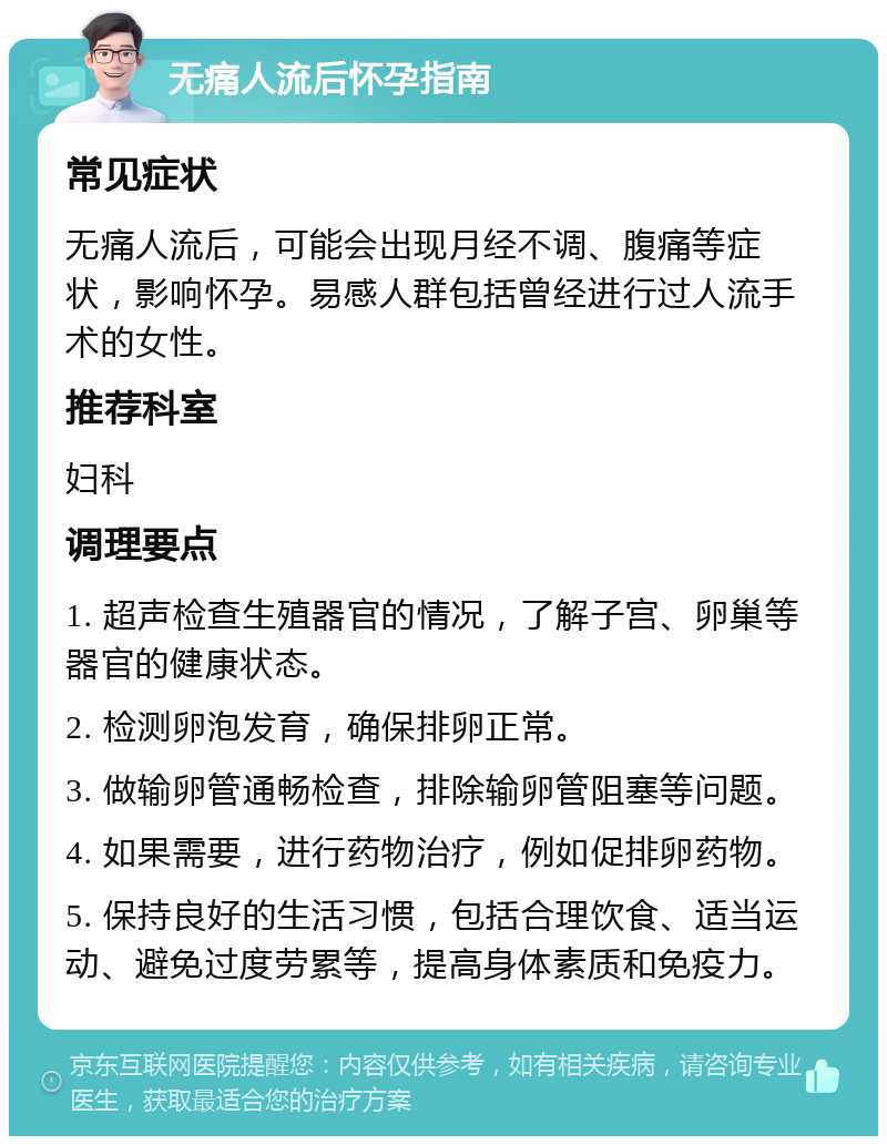 无痛人流后怀孕指南 常见症状 无痛人流后，可能会出现月经不调、腹痛等症状，影响怀孕。易感人群包括曾经进行过人流手术的女性。 推荐科室 妇科 调理要点 1. 超声检查生殖器官的情况，了解子宫、卵巢等器官的健康状态。 2. 检测卵泡发育，确保排卵正常。 3. 做输卵管通畅检查，排除输卵管阻塞等问题。 4. 如果需要，进行药物治疗，例如促排卵药物。 5. 保持良好的生活习惯，包括合理饮食、适当运动、避免过度劳累等，提高身体素质和免疫力。