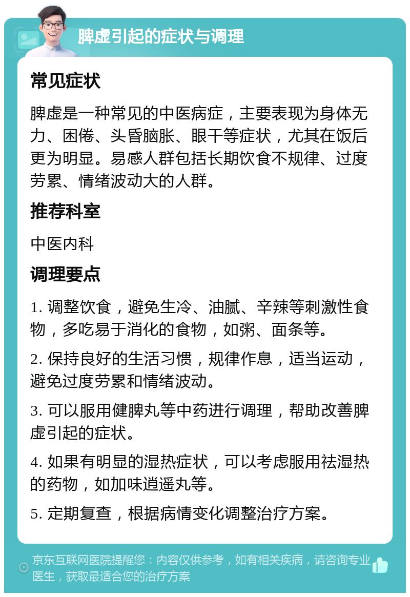 脾虚引起的症状与调理 常见症状 脾虚是一种常见的中医病症，主要表现为身体无力、困倦、头昏脑胀、眼干等症状，尤其在饭后更为明显。易感人群包括长期饮食不规律、过度劳累、情绪波动大的人群。 推荐科室 中医内科 调理要点 1. 调整饮食，避免生冷、油腻、辛辣等刺激性食物，多吃易于消化的食物，如粥、面条等。 2. 保持良好的生活习惯，规律作息，适当运动，避免过度劳累和情绪波动。 3. 可以服用健脾丸等中药进行调理，帮助改善脾虚引起的症状。 4. 如果有明显的湿热症状，可以考虑服用祛湿热的药物，如加味逍遥丸等。 5. 定期复查，根据病情变化调整治疗方案。