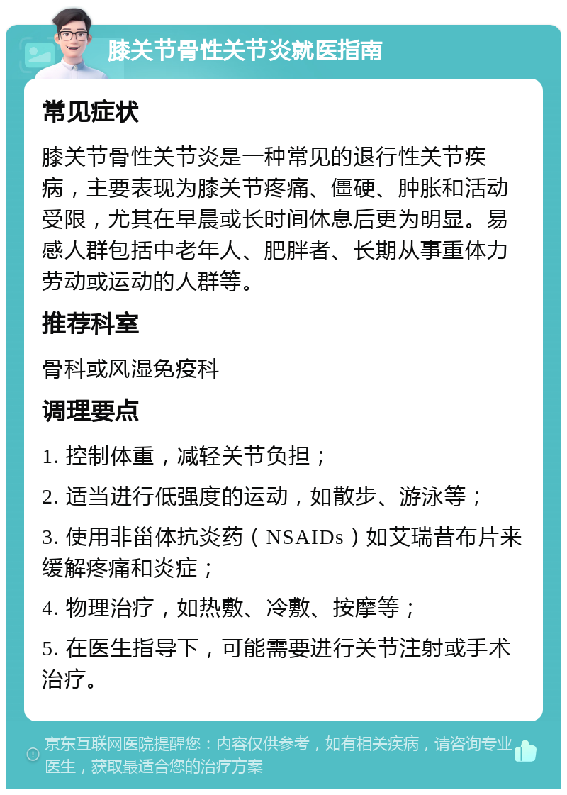 膝关节骨性关节炎就医指南 常见症状 膝关节骨性关节炎是一种常见的退行性关节疾病，主要表现为膝关节疼痛、僵硬、肿胀和活动受限，尤其在早晨或长时间休息后更为明显。易感人群包括中老年人、肥胖者、长期从事重体力劳动或运动的人群等。 推荐科室 骨科或风湿免疫科 调理要点 1. 控制体重，减轻关节负担； 2. 适当进行低强度的运动，如散步、游泳等； 3. 使用非甾体抗炎药（NSAIDs）如艾瑞昔布片来缓解疼痛和炎症； 4. 物理治疗，如热敷、冷敷、按摩等； 5. 在医生指导下，可能需要进行关节注射或手术治疗。